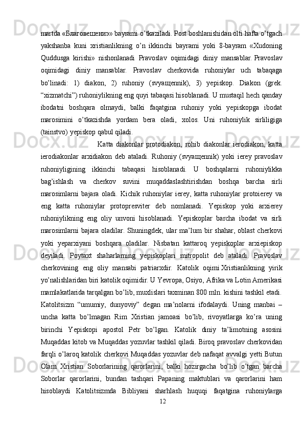 martda «Благовешениэ» bayrami o’tkaziladi. Post boshlanishidan olti hafta o’tgach
yakshanba   kuni   xristianlikning   o’n   ikkinchi   bayrami   yoki   8-bayram   «Xudoning
Quddusga   kirishi»   nishonlanadi   Pravoslav   oqimidagi   diniy   mansablar.   Pravoslav
oqimidagi   diniy   mansablar.   Pravoslav   cherkovida   ruhoniylar   uch   tabaqaga
bo’linadi:   1)   diakon,   2)   ruhoniy   (svya щ ennik),   3)   yepiskop.   Diakon   (grek.
“xizmatchi”) ruhoniylikning eng quyi tabaqasi hisoblanadi. U mustaqil hech qanday
ibodatni   boshqara   olmaydi,   balki   faqatgina   ruhoniy   yoki   yepiskopga   ibodat
marosimini   o’tkazishda   yordam   bera   oladi,   xolos.   Uni   ruhoniylik   sirliligiga
(tainstvo) yepiskop qabul qiladi. 
Katta   diakonlar   protodiakon,   rohib   diakonlar   ierodiakon,   katta
ierodiakonlar   arxidiakon   deb   ataladi.   Ruhoniy   (svya щ ennik)   yoki   ierey   pravoslav
ruhoniyligining   ikkinchi   tabaqasi   hisoblanadi.   U   boshqalarni   ruhoniylikka
bag’ishlash   va   cherkov   suvini   muqaddaslashtirishdan   boshqa   barcha   sirli
marosimlarni   bajara   oladi.   Kichik   ruhoniylar   ierey,   katta   ruhoniylar   protoierey   va
eng   katta   ruhoniylar   protopresviter   deb   nomlanadi.   Yepiskop   yoki   arxierey
ruhoniylikning   eng   oliy   unvoni   hisoblanadi.   Yepiskoplar   barcha   ibodat   va   sirli
marosimlarni   bajara oladilar.  Shuningdek,  ular  ma’lum  bir  shahar,  oblast  cherkovi
yoki   yeparxiyani   boshqara   oladilar.   Nisbatan   kattaroq   yepiskoplar   arxiepiskop
deyiladi.   Poytaxt   shaharlarning   yepiskoplari   mitropolit   deb   ataladi.   Pravoslav
cherkovining   eng   oliy   mansabi   patriarxdir.   Katolik   oqimi   Xristianlikning   yirik
yo’nalishlaridan biri katolik oqimidir. U Yevropa, Osiyo, Afrika va Lotin Amerikasi
mamlakatlarida tarqalgan bo’lib, muxlislari taxminan 800 mln. kishini tashkil etadi.
Katolitsizm   “umumiy,   dunyoviy”   degan   ma’nolarni   ifodalaydi.   Uning   manbai   –
uncha   katta   bo’lmagan   Rim   Xristian   jamoasi   bo’lib,   rivoyatlarga   ko’ra   uning
birinchi   Yepiskopi   apostol   Petr   bo’lgan.   Katolik   diniy   ta’limotning   asosini
Muqaddas kitob va Muqaddas yozuvlar tashkil qiladi. Biroq pravoslav cherkovidan
farqli o’laroq katolik cherkovi Muqaddas yozuvlar deb nafaqat avvalgi yetti Butun
Olam   Xristian   Soborlarining   qarorlarini,   balki   hozirgacha   bo’lib   o’tgan   barcha
Soborlar   qarorlarini,   bundan   tashqari   Papaning   maktublari   va   qarorlarini   ham
hisoblaydi   Katolitsizmda   Bibliyani   sharhlash   huquqi   faqatgina   ruhoniylarga
12