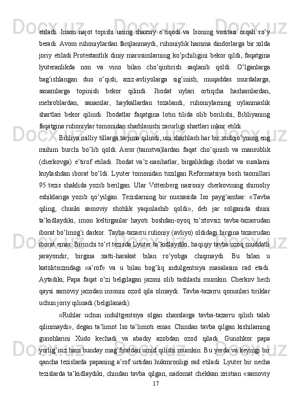 etiladi.   Inson   najot   topishi   uning   shaxsiy   e’tiqodi   va   Isoning   vositasi   orqali   ro’y
beradi. Avom ruhoniylardan farqlanmaydi, ruhoniylik hamma dindorlarga bir xilda
joriy etiladi Protestantlik diniy marosimlarning ko’pchiligini bekor qildi, faqatgina
lyuteranlikda   non   va   vino   bilan   cho’qintirish   saqlanib   qoldi.   O’lganlarga
bag’ishlangan   duo   o’qish,   aziz-avliyolarga   sig’inish,   muqaddas   murdalarga,
sanamlarga   topinish   bekor   qilindi.   Ibodat   uylari   ortiqcha   hashamlardan,
mehroblardan,   sanamlar,   haykallardan   tozalandi,   ruhoniylarning   uylanmaslik
shartlari   bekor   qilindi.   Ibodatlar   faqatgina   lotin   tilida   olib   borilishi,   Bibliyaning
faqatgina ruhoniylar tomonidan sharhlanishi zarurligi shartlari inkor etildi. 
Bibliya milliy tillarga tarjima qilindi, uni sharhlash har bir xudojo’yning eng
muhim   burchi   bo’lib   qoldi.   Asror   (tainstva)lardan   faqat   cho’qinish   va   mansublik
(cherkovga)   e’tirof   etiladi.   Ibodat   va’z-nasihatlar,   birgalikdagi   ibodat   va   suralarni
kuylashdan   iborat   bo’ldi.   Lyuter   tomonidan   tuzilgan   Reformatsiya   bosh   taomillari
95   tezis   shaklida   yozib   berilgan.   Ular   Vittenberg   nasroniy   cherkovining   shimoliy
eshiklariga   yozib   qo’yilgan.   Tezislarning   bir   nusxasida   Iso   payg’ambar:   «Tavba
qiling,   chunki   samoviy   shohlik   yaqinlashib   qoldi»,   deb   jar   solganida   shuni
ta’kidlaydiki,   imon   keltirganlar   hayoti   boshdan-oyoq   to’xtovsiz   tavba-tazarrudan
iborat bo’lmog’i darkor. Tavba-tazarru ruhoniy (avliyo) oldidagi birgina tazarrudan
iborat emas. Birinchi to’rt tezisda Lyuter ta’kidlaydiki, haqiqiy tavba uzoq muddatli
jarayondir,   birgina   xatti-harakat   bilan   ro’yobga   chiqmaydi.   Bu   bilan   u
katolitsizmdagi   «a’rof»   va   u   bilan   bog’liq   indulgentsiya   masalasini   rad   etadi.
Aytadiki,   Papa   faqat   o’zi   belgilagan   jazoni   olib   tashlashi   mumkin.   Cherkov   hech
qaysi  samoviy jazodan insonni  ozod qila olmaydi. Tavba-tazarru qonunlari  tiriklar
uchun joriy qilinadi (belgilanadi). 
«Ruhlar   uchun   indultgentsiya   olgan   shaxslarga   tavba-tazarru   qilish   talab
qilinmaydi»,   degan   ta’limot   Iso   ta’limoti   emas.   Chindan   tavba   qilgan   kishilarning
gunohlarini   Xudo   kechadi   va   abadiy   azobdan   ozod   qiladi.   Gunohkor   papa
yorlig’isiz ham bunday mag’firatdan umid qilishi mumkin. Bu yerda va keyingi bir
qancha  tezislarda   papaning  a’rof   ustidan  hukmronligi   rad  etiladi.  Lyuter   bir  necha
tezislarda  ta’kidlaydiki,  chindan  tavba  qilgan,  nadomat  chekkan   xristian   «samoviy
17 