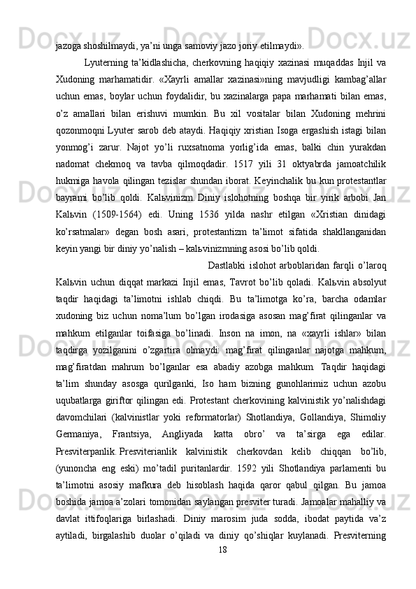 jazoga shoshilmaydi, ya’ni unga samoviy jazo joriy etilmaydi».
Lyuterning   ta’kidlashicha,   cherkovning   haqiqiy   xazinasi   muqaddas   Injil   va
Xudoning   marhamatidir.   «Xayrli   amallar   xazinasi»ning   mavjudligi   kambag’allar
uchun   emas,   boylar   uchun   foydalidir,   bu   xazinalarga   papa   marhamati   bilan   emas,
o’z   amallari   bilan   erishuvi   mumkin.   Bu   xil   vositalar   bilan   Xudoning   mehrini
qozonmoqni  Lyuter  sarob deb ataydi.  Haqiqiy xristian  Isoga ergashish  istagi  bilan
yonmog’i   zarur.   Najot   yo’li   ruxsatnoma   yorlig’ida   emas,   balki   chin   yurakdan
nadomat   chekmoq   va   tavba   qilmoqdadir.   1517   yili   31   oktyabrda   jamoatchilik
hukmiga havola  qilingan tezislar  shundan  iborat.  Keyinchalik bu  kun protestantlar
bayrami   bo’lib   qoldi.   Kal ь vinizm.   Diniy   islohotning   boshqa   bir   yirik   arbobi   Jan
Kal ь vin   (1509-1564)   edi.   Uning   1536   yilda   nashr   etilgan   «Xristian   dinidagi
ko’rsatmalar»   degan   bosh   asari,   protestantizm   ta’limot   sifatida   shakllanganidan
keyin yangi bir diniy yo’nalish – kal ь vinizmning asosi bo’lib qoldi.
Dastlabki   islohot   arboblaridan   farqli   o’laroq
Kal ь vin   uchun   diqqat   markazi   Injil   emas,   Tavrot   bo’lib   qoladi.   Kal ь vin   absolyut
taqdir   haqidagi   ta’limotni   ishlab   chiqdi.   Bu   ta’limotga   ko’ra,   barcha   odamlar
xudoning   biz   uchun   noma’lum   bo’lgan   irodasiga   asosan   mag’firat   qilinganlar   va
mahkum   etilganlar   toifasiga   bo’linadi.   Inson   na   imon,   na   «xayrli   ishlar»   bilan
taqdirga   yozilganini   o’zgartira   olmaydi:   mag’firat   qilinganlar   najotga   mahkum,
mag’firatdan   mahrum   bo’lganlar   esa   abadiy   azobga   mahkum.   Taqdir   haqidagi
ta’lim   shunday   asosga   qurilganki,   Iso   ham   bizning   gunohlarimiz   uchun   azobu
uqubatlarga   giriftor   qilingan   edi.   Protestant   cherkovining   kalvinistik   yo’nalishdagi
davomchilari   (kalvinistlar   yoki   reformatorlar)   Shotlandiya,   Gollandiya,   Shimoliy
Germaniya,   Frantsiya,   Angliyada   katta   obro’   va   ta’sirga   ega   edilar.
Presviterpanlik.   Presviterianlik   kalvinistik   cherkovdan   kelib   chiqqan   bo’lib,
(yunoncha   eng   eski)   mo’tadil   puritanlardir.   1592   yili   Shotlandiya   parlamenti   bu
ta’limotni   asosiy   mafkura   deb   hisoblash   haqida   qaror   qabul   qilgan.   Bu   jamoa
boshida jamoa a’zolari tomonidan saylangan   presviter   turadi. Jamoalar mahalliy va
davlat   ittifoqlariga   birlashadi.   Diniy   marosim   juda   sodda,   ibodat   paytida   va’z
aytiladi,   birgalashib   duolar   o’qiladi   va   diniy   qo’shiqlar   kuylanadi.   Presviterning
18