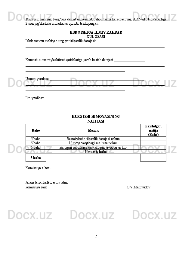 Kurs ishi mavzusi Farg ona davlat universiteti Jahon tarixi kafedrasining 2022-yil 31-oktabrdagiʻ
3-son yig ilishida muhokama qilinib, tasdiqlangan.	
ʻ
KURS ISHIGA   ILMIY RAHBAR
XULOSASI
Ishda mavzu mohiyatining yor i tilganlik darajasi: ___________________________
_____________________________________________________________________________
_______________________________________________________
Kurs ishini rasmiylashtirish qoidalariga javob berish darajasi: ___ ______________
_____________________________________________________________________________
_______________________________________________________
Umumiy xulosa: ____________________________________________________
_____________________________________________________________________________
_______________________________________________________
Ilmiy rahbar: ___________ _____________________
KURS ISHI HIMOYASI NING
NATIJASI
Baho Mezon Erishilgan
natija
( Baho )
5  baho Rasmiylashtirilganlik darajasi uchun
5  baho Himoya vaqtidagi ma’ruza uchun
5  baho Berilgan savollarga qaytarilgan javoblar uchun
Umumiy baho
5  baho
Komissiya  a’zosi : ________________        _____________
Jahon tarixi kafedrasi mudiri,
k omissiya  raisi : ________________        O.V.Mahmudov
2 