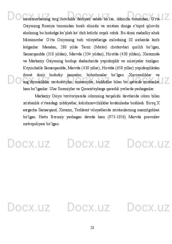 missionerlarning   targ’ibotchilik   faoliyati   sabab   bo’lsa,   ikkinchi   tomondan,   O’rta
Osiyoning   Rossiya   tomonidan   bosib   olinishi   va   xristian   diniga   e’tiqod   qiluvchi
aholining bu hududga ko’plab ko’chib kelishi orqali oshdi. Bu dinni mahalliy aholi
Missionerlar   O’rta   Osiyoning   turli   viloyatlariga   milodning   III   asrlarida   kirib
kelganlar.   Masalan,   280   yilda   Taroz   (Merke)   cherkovlari   qurilib   bo’lgan,
Samarqandda   (310   yildan),   Marvda   (334   yildan),   Hirotda   (430   yildan),   Xorazmda
va   Markaziy   Osiyoning   boshqa   shaharlarida   yepiskoplik   va   missiyalar   tuzilgan.
Keyinchalik Samarqandda, Marvda (430 yillar), Hirotda (658 yillar) yepiskoplikdan
iborat   diniy   hududiy   jamoalar,   birlashmalar   bo’lgan.   Xurosonliklar   va
sug’diyonaliklar   zardushtiylar,   monaviylar,   buddistlar   bilan   bir   qatorda   xristianlar
ham bo’lganlar. Ular Sosoniylar va Qoraxitoylarga qarashli yerlarda yashaganlar. 
Markaziy   Osiyo   territoriyasida   islomning   tarqalishi   davrlarida   islom   bilan
xristianlik o’rtasidagi ziddiyatlar, kelishmovchiliklar keskinlasha boshladi. Biroq X
asrgacha Samarqand, Xorazm, Toshkent viloyatlarida xristianlarning manzilgohlari
bo’lgan.   Hatto   Beruniy   yashagan   davrda   ham   (973-1056)   Marvda   pravoslav
metropoliyasi bo’lgan.
23