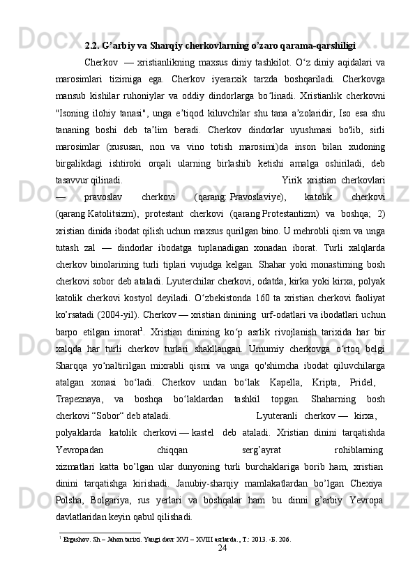 2.2. G’arbiy va Sharqiy cherkovlarning o’zaro qarama-qarshiligi
Cherkov     —   xristianlikning   maxsus   diniy   tashkilot.   O z   diniy   aqidalari   vaʻ
marosimlari   tizimiga   ega.   Cherkov   iyerarxik   tarzda   boshqariladi.   Cherkovga
mansub   kishilar   ruhoniylar   va   oddiy   dindorlarga   bo linadi.   Xristianlik   cherkovni	
ʻ
"Isoning   ilohiy   tanasi",   unga   e tiqod   kiluvchilar   shu   tana   a zolaridir,   Iso   esa   shu	
ʼ ʼ
tananing   boshi   deb   ta lim   beradi.   Cherkov   dindorlar   uyushmasi   bo'lib,   sirli	
ʼ
marosimlar   (xususan,   non   va   vino   totish   marosimi)da   inson   bilan   xudoning
birgalikdagi   ishtiroki   orqali   ularning   birlashib   ketishi   amalga   oshiriladi,   deb
tasavvur qilinadi.  Yirik   xristian   cherkovlari
—   pravoslav   cherkovi   (qarang:   Pravoslaviye ),   katolik   cherkovi
(qarang   Katolitsizm ),   protestant   cherkovi   (qarang   Protestantizm )   va   boshqa;   2)
xristian dinida ibodat qilish uchun maxsus qurilgan bino. U mehrobli qism va unga
tutash   zal   —   dindorlar   ibodatga   tuplanadigan   xonadan   iborat.   Turli   xalqlarda
cherkov   binolarining   turli   tiplari   vujudga   kelgan.   Shahar   yoki   monastirning   bosh
cherkovi sobor deb ataladi. Lyuterchilar cherkovi, odatda, kirka yoki kirxa, polyak
katolik   cherkovi   kostyol   deyiladi.   O zbekistonda   160   ta   xristian   cherkovi   faoliyat	
ʻ
ko’rsatadi (2004-yil).   Cherkov   —   xristian dinining     urf-odatlari va ibodatlari uchun
barpo   etilgan   imorat 1
.   Xristian   dinining   ko p   asrlik   rivojlanish   tarixida   har   bir	
ʻ
xalqda   har   turli   cherkov   turlari   shakllangan.   Umumiy   cherkovga   o rtoq   belgi	
ʻ
Sharqqa   yo naltirilgan   mixrabli   qismi   va   unga   qo'shimcha   ibodat   qiluvchilarga	
ʻ
atalgan   xonasi   bo ladi.   Cherkov   undan   bo lak	
ʻ ʻ     Kapella ,     Kripta ,     Pridel ,    
Trapeznaya ,   va   boshqa   bo laklardan   tashkil   topgan.   Shaharning   bosh	
ʻ
cherkovi   “Sobor“   deb ataladi.  Lyuteranli   cherkov   —   kirxa,    
polyaklarda     katolik   cherkovi   —   kastel     deb   ataladi.   Xristian   dinini   tarqatishda
Yevropadan   chiqqan   serg’ayrat   rohiblarning  
xizmatlari   katta   bo’lgan   ular   dunyoning   turli   burchaklariga   borib   ham,   xristian  
dinini   tarqatishga   kirishadi.   Janubiy-sharqiy   mamlakatlardan   bo’lgan   Chexiya  
Polsha,   Bolgariya,   rus   yerlari   va   boshqalar   ham   bu   dinni   g’arbiy   Yevropa  
davlatlaridan   keyin   qabul   qilishadi. 
1
 Ergashov. Sh – Jahon tarixi. Yangi davr XVI – XVIII asrlarda., T.: 2013.  -Б.  206.
24 