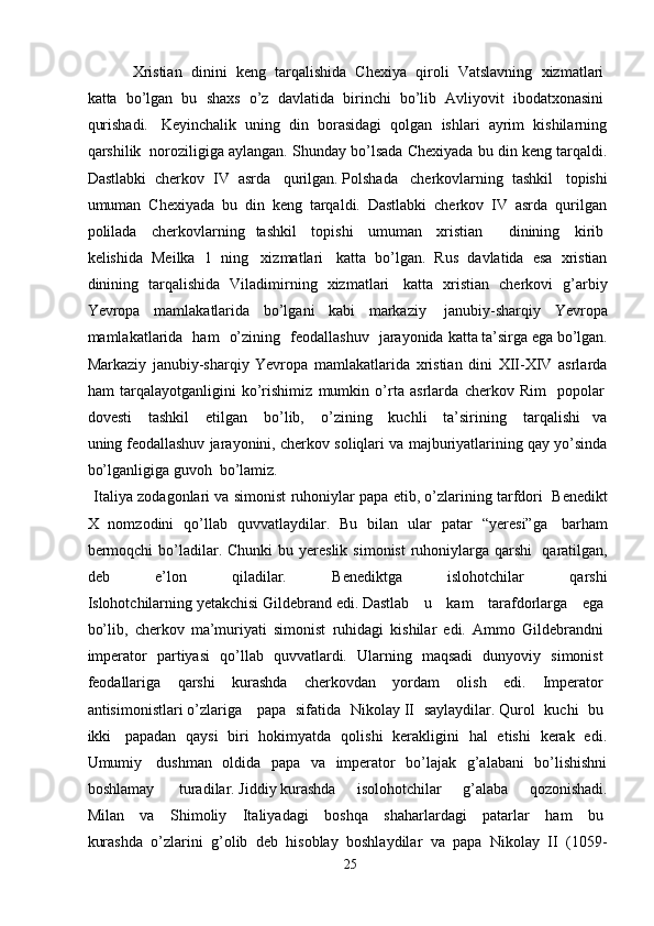 Xristian     dinini     keng     tarqalishida     Chexiya     qiroli     Vatslavning     xizmatlari  
katta     bo’lgan     bu     shaxs     o’z     davlatida     birinchi     bo’lib     Avliyovit     ibodatxonasini  
qurishadi.     Keyinchalik   uning   din   borasidagi   qolgan   ishlari   ayrim   kishilarning
qarshilik    noroziligiga aylangan. Shunday bo’lsada Chexiyada bu din keng tarqaldi.
Dastlabki   cherkov   IV   asrda     qurilgan.   Polshada     cherkovlarning   tashkil     topishi
umuman   Chexiyada   bu   din   keng   tarqaldi.   Dastlabki   cherkov   IV   asrda   qurilgan
polilada     cherkovlarning   tashkil     topishi     umuman     xristian       dinining     kirib  
kelishida   Meilka   1   ning     xizmatlari     katta   bo’lgan.   Rus   davlatida   esa   xristian
dinining   tarqalishida   Viladimirning   xizmatlari     katta   xristian   cherkovi   g’arbiy
Yevropa   mamlakatlarida   bo’lgani   kabi   markaziy     janubiy-sharqiy   Yevropa
mamlakatlarida   ham   o’zining   feodallashuv   jarayonida   katta   ta’sirga   ega   bo’lgan.
Markaziy   janubiy-sharqiy   Yevropa   mamlakatlarida   xristian   dini   XII-XIV   asrlarda
ham   tarqalayotganligini   ko’rishimiz   mumkin   o’rta   asrlarda   cherkov   Rim     popolar  
dovesti     tashkil     etilgan     bo’lib,     o’zining     kuchli     ta’sirining     tarqalishi   va
uning   feodallashuv jarayonini, cherkov soliqlari va majburiyatlarining qay yo’sinda
bo’lganligiga guvoh    bo’lamiz.
Italiya zodagonlari va simonist ruhoniylar papa etib, o’zlarining tarfdori    Benedikt
X   nomzodini   qo’llab   quvvatlaydilar.   Bu   bilan   ular   patar   “yeresi”ga     barham
bermoqchi  bo’ladilar.  Chunki   bu yereslik  simonist  ruhoniylarga  qarshi     qaratilgan,
deb   e’lon   qiladilar.   Benediktga   islohotchilar   qarshi
Islohotchilarning   yetakchisi   Gildebrand   edi.   Dastlab     u     kam     tarafdorlarga     ega  
bo’lib,   cherkov   ma’muriyati   simonist   ruhidagi   kishilar   edi.   Ammo   Gildebrandni  
imperator   partiyasi   qo’llab   quvvatlardi.   Ularning   maqsadi   dunyoviy   simonist  
feodallariga   qarshi   kurashda   cherkovdan   yordam   olish   edi.   Imperator  
antisimonistlari   o’zlariga       papa     sifatida     Nikolay   II     saylaydilar.   Qurol     kuchi     bu  
ikki     papadan   qaysi   biri   hokimyatda   qolishi   kerakligini   hal   etishi   kerak   edi.
Umumiy     dushman   oldida   papa   va   imperator   bo’lajak   g’alabani   bo’lishishni
boshlamay     turadilar.   Jiddiy   kurashda   isolohotchilar   g’alaba   qozonishadi.
Milan   va   Shimoliy   Italiyadagi   boshqa   shaharlardagi   patarlar   ham   bu  
kurashda   o’zlarini   g’olib   deb   hisoblay   boshlaydilar   va   papa   Nikolay   II   (1059-
25 