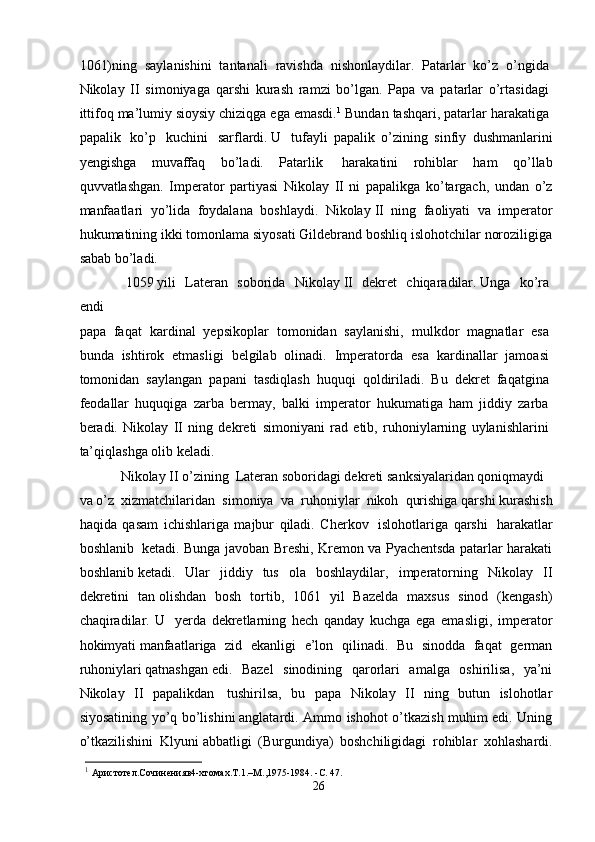 1061)ning   saylanishini   tantanali   ravishda   nishonlaydilar.   Patarlar   ko’z   o’ngida  
Nikolay   II   simoniyaga   qarshi   kurash   ramzi   bo’lgan.   Papa   va   patarlar   o’rtasidagi  
ittifoq ma’lumiy sioysiy chiziqga ega emasdi. 1
 Bundan tashqari, patarlar harakatiga  
papalik     ko’p     kuchini     sarflardi.   U     tufayli   papalik   o’zining   sinfiy   dushmanlarini
yengishga   muvaffaq   bo’ladi.   Patarlik     harakatini   rohiblar   ham   qo’llab
quvvatlashgan.   Imperator   partiyasi   Nikolay   II   ni   papalikga   ko’targach,   undan   o’z
manfaatlari   yo’lida   foydalana   boshlaydi.   Nikolay   II   ning   faoliyati   va   imperator
hukumatining ikki tomonlama siyosati Gildebrand boshliq islohotchilar noroziligiga
sabab   bo’ladi.
              1059   yili     Lateran     soborida     Nikolay   II     dekret     chiqaradilar.   Unga     ko’ra  
endi  
papa   faqat   kardinal   yepsikoplar   tomonidan   saylanishi,   mulkdor   magnatlar   esa  
bunda   ishtirok   etmasligi   belgilab   olinadi.   Imperatorda   esa   kardinallar   jamoasi  
tomonidan   saylangan   papani   tasdiqlash   huquqi   qoldiriladi.   Bu   dekret   faqatgina  
feodallar   huquqiga   zarba   bermay,   balki   imperator   hukumatiga   ham   jiddiy   zarba  
beradi.   Nikolay   II   ning   dekreti   simoniyani   rad   etib,   ruhoniylarning   uylanishlarini  
ta’qiqlashga olib keladi. 
Nikolay II o’zining     Lateran soboridagi dekreti   sanksiyalaridan qoniqmaydi     
va   o’z    xizmatchilaridan    simoniya    va    ruhoniylar    nikoh    qurishiga qarshi kurashish
haqida   qasam   ichishlariga   majbur   qiladi.   Cherkov     islohotlariga   qarshi     harakatlar
boshlanib     ketadi. Bunga javoban Breshi, Kremon va Pyachentsda patarlar harakati
boshlanib   ketadi.   Ular   jiddiy   tus   ola   boshlaydilar,   imperatorning   Nikolay   II
dekretini   tan   olishdan   bosh   tortib,   1061   yil   Bazelda   maxsus   sinod   (kengash)
chaqiradilar.   U     yerda   dekretlarning   hech   qanday   kuchga   ega   emasligi,   imperator
hokimyati   manfaatlariga   zid   ekanligi   e’lon   qilinadi.   Bu   sinodda   faqat   german
ruhoniylari   qatnashgan   edi.   Bazel   sinodining   qarorlari   amalga   oshirilisa,   ya’ni
Nikolay   II   papalikdan     tushirilsa,   bu   papa   Nikolay   II   ning   butun   islohotlar
siyosatining yo’q bo’lishini   anglatardi. Ammo ishohot o’tkazish muhim edi. Uning
o’tkazilishini   Klyuni   abbatligi   (Burgundiya)   boshchiligidagi   rohiblar   xohlashardi.
1
  Aристотел. Сочинения в4-xтомах.T.1.–M.,1975-1984. -C. 47.
26