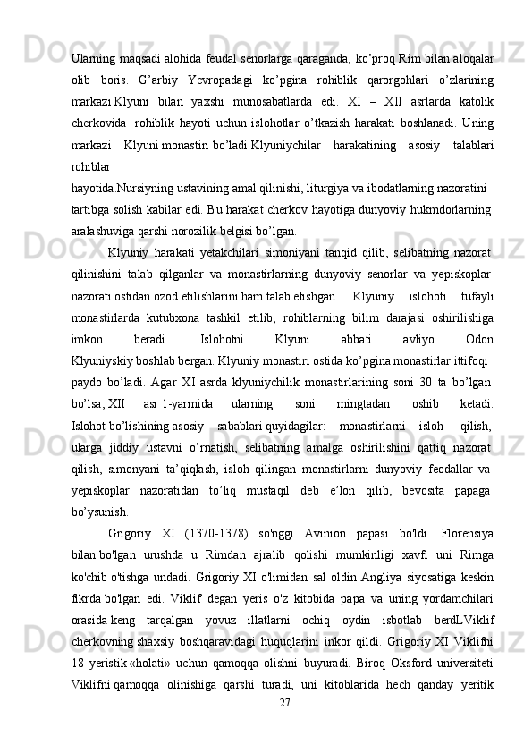 Ularning maqsadi   alohida feudal senorlarga qaraganda, ko’proq Rim bilan aloqalar
olib   boris.   G’arbiy   Yevropadagi   ko’pgina   rohiblik   qarorgohlari   o’zlarining
markazi   Klyuni   bilan   yaxshi   munosabatlarda   edi.   XI   –   XII   asrlarda   katolik
cherkovida     rohiblik   hayoti   uchun   islohotlar   o’tkazish   harakati   boshlanadi.   Uning
markazi   Klyuni   monastiri   bo’ladi.Klyuniychilar   harakatining   asosiy   talablari
rohiblar
hayotida.Nursiyning   ustavining   amal   qilinishi,   liturgiya   va   ibodatlarning   nazoratini
tartibga solish kabilar edi. Bu harakat cherkov hayotiga dunyoviy hukmdorlarning  
aralashuviga   qarshi   norozilik   belgisi   bo’lgan.
Klyuniy   harakati   yetakchilari   simoniyani   tanqid   qilib,   selibatning   nazorat  
qilinishini   talab   qilganlar   va   monastirlarning   dunyoviy   senorlar   va   yepiskoplar  
nazorati   ostidan   ozod   etilishlarini   ham   talab   etishgan.   Klyuniy   islohoti   tufayli
monastirlarda   kutubxona   tashkil   etilib,   rohiblarning   bilim   darajasi   oshirilishiga
imkon   beradi.   Islohotni   Klyuni   abbati   avliyo   Odon
Klyuniyskiy   boshlab   bergan.   Klyuniy   monastiri   ostida   ko’pgina   monastirlar   ittifoqi  
paydo   bo’ladi.   Agar   XI   asrda   klyuniychilik   monastirlarining   soni   30   ta   bo’lgan  
bo’lsa,   XII   asr   1-yarmida   ularning     soni     mingtadan     oshib     ketadi.
Islohot   bo’lishining   asosiy   sabablari   quyidagilar:   monastirlarni   isloh     qilish,  
ularga   jiddiy   ustavni   o’rnatish,   selibatning   amalga   oshirilishini   qattiq   nazorat  
qilish,   simonyani   ta’qiqlash,   isloh   qilingan   monastirlarni   dunyoviy   feodallar   va  
yepiskoplar   nazoratidan   to’liq   mustaqil   deb   e’lon   qilib,   bevosita   papaga  
bo’ysunish.     
Grigoriy   XI   (1370-1378)   so'nggi   Avinion   papasi   bo'ldi.   Florensiya
bilan   bo'lgan   urushda   u   Rimdan   ajralib   qolishi   mumkinligi   xavfi   uni   Rimga
ko'chib   o'tishga   undadi.   Grigoriy   XI   o'limidan   sal   oldin   Angliya   siyosatiga   keskin
fikrda   bo'lgan   edi.   Viklif   degan   yeris   o'z   kitobida   papa   va   uning   yordamchilari
orasida   keng   tarqalgan   yovuz   illatlarni   ochiq   oydin   isbotlab   berdLViklif
cherkovning   shaxsiy   boshqaravidagi   huquqlarini   inkor   qildi.   Grigoriy   XI   Viklifni
18   yeristik   «holati»   uchun   qamoqqa   olishni   buyuradi.   Biroq   Oksford   universiteti
Viklifni   qamoqqa   olinishiga   qarshi   turadi,   uni   kitoblarida   hech   qanday   yeritik
27 