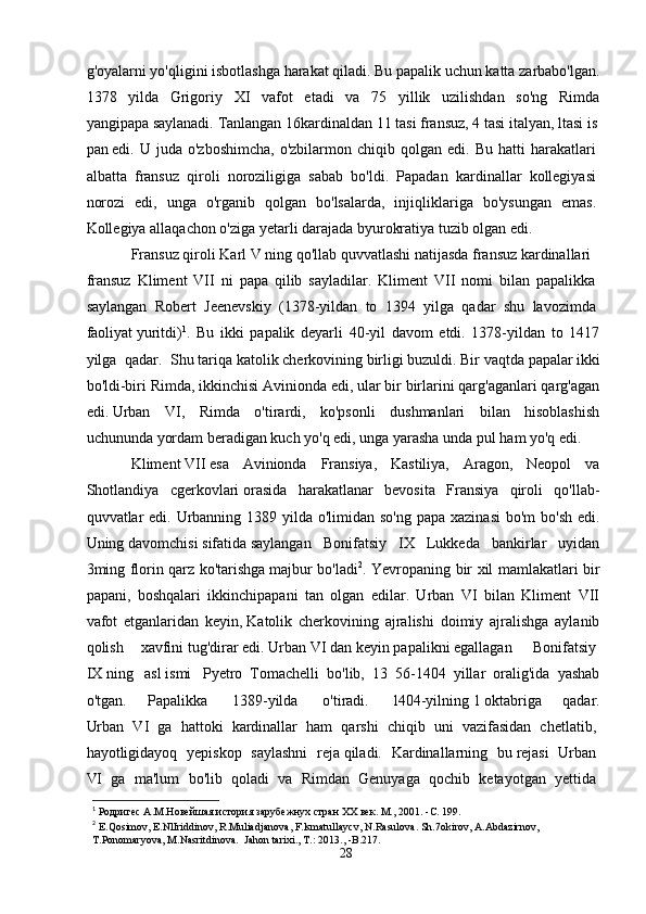 g'oyalarni   yo'qligini   isbotlashga   harakat   qiladi.   Bu   papalik   uchun   katta   zarbabo'lgan.
1378   yilda   Grigoriy   XI   vafot   etadi   va   75   yillik   uzilishdan   so'ng   Rimda
yangipapa   saylanadi.   Tanlangan   16kardinaldan   11   tasi   fransuz,   4   tasi   italyan,   ltasi   is
pan   edi.  U  juda  o'zboshimcha,  o'zbilarmon  chiqib  qolgan  edi.  Bu   hatti   harakatlari  
albatta   fransuz   qiroli   noroziligiga   sabab   bo'ldi.   Papadan   kardinallar   kollegiyasi  
norozi   edi,   unga   o'rganib   qolgan   bo'lsalarda,   injiqliklariga   bo'ysungan   emas.  
Kollegiya allaqachon   o'ziga yetarli   darajada byurokratiya tuzib   olgan   edi.
Fransuz   qiroli   Karl   V   ning   qo'llab   quvvatlashi   natijasda   fransuz   kardinallari  
fransuz   Kliment   VII   ni   papa   qilib   sayladilar.   Kliment   VII   nomi   bilan   papalikka  
saylangan   Robert   Jeenevskiy   (1378-yildan   to   1394   yilga   qadar   shu   lavozimda  
faoliyat   yuritdi) 1
.   Bu   ikki   papalik   deyarli   40-yil   davom   etdi.   1378-yildan   to   1417
yilga   qadar.   Shu   tariqa   katolik   cherkovining   birligi   buzuldi.   Bir   vaqtda   papalar   ikki
bo'ldi-biri Rimda, ikkinchisi Avinionda edi, ular bir birlarini qarg'aganlari qarg'agan
edi.   Urban   VI,   Rimda   o'tirardi,   ko'psonli   dushmanlari   bilan   hisoblashish
uchununda   yordam   beradigan   kuch   yo'q   edi,   unga   yarasha   unda   pul   ham   yo'q   edi.
Kliment   VII   esa   Avinionda   Fransiya,   Kastiliya,   Aragon,   Neopol   va
Shotlandiya   cgerkovlari   orasida   harakatlanar   bevosita   Fransiya   qiroli   qo'llab-
quvvatlar edi. Urbanning 1389 yilda o'limidan so'ng  papa xazinasi  bo'm  bo'sh edi.
Uning   davomchisi   sifatida   saylangan   Bonifatsiy   IX   Lukkeda   bankirlar   uyidan
3ming florin qarz ko'tarishga   majbur bo'ladi 2
. Yevropaning bir xil mamlakatlari bir
papani,   boshqalari   ikkinchipapani   tan   olgan   edilar.   Urban   VI   bilan   Kliment   VII
vafot   etganlaridan   keyin,   Katolik   cherkovining   ajralishi   doimiy   ajralishga   aylanib
qolish   xavfini   tug'dirar   edi.   Urban   VI   dan   keyin   papalikni   egallagan     Bonifatsiy  
IX   ning     asl   ismi     Pyetro   Tomachelli   bo'lib,   13   56-1404   yillar   oralig'ida   yashab
o'tgan.   Papalikka     1389-yilda     o'tiradi.     l404-yilning   1   oktabriga   qadar.
Urban     VI     ga     hattoki     kardinallar     ham     qarshi     chiqib     uni     vazifasidan     chetlatib,  
hayotligidayoq     yepiskop     saylashni     reja   qiladi.     Kardinallarning     bu   rejasi     Urban  
VI     ga     ma'lum     bo'lib     qoladi     va     Rimdan     Genuyaga     qochib     ketayotgan     yettida  
1
 Родригес А.М.Новейшая история зарубежнух стран ХХ век. М., 2001. - C . 199.
2
  E . Qosimov ,  E . NlIriddinov ,  R . Muliadjanova ,  F . lsmatullaycv ,  N . Rasulova .  Sh .7 okirov ,  A . Abdazirnov , 
T . Ponomaryova ,  M . Nasritdinova .   Jahon tarixi., T.: 2013., -B.217.
28 