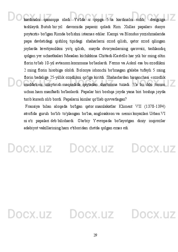 kardinalni     qamoqqa     oladi.     Yo'lda     u     qopga     5   ta     kardinalni     solib,       dengizga
tashlaydi.   Butub   bir   yil     davomida   papasiz   qoladi   Rim.   Xullas   papalar»   dunyo
poytaxti» bo'lgan Rimda bo'lishni   istamas   edilar. Kampi va Blondus yozishmalarida
papa   davlatidagi   qishloq   tipidagi     shaharlarni   ozod   qilish,   qator   ozod   qilingan
joylarda   krestiyanlikni   yo'q   qilish,     mayda   dvoryanlarning   qarovsiz,   tashlandiq
qolgan yer uchastkalari Masalan kichikkina   Chittadi-Kastello har yili bir ming oltin
florin to'lab 10-yil avtanom kommuna   bo'laolardi. Fermo va Askol esa bu ozodlikni
2   ming   florin   hisobiga   ololdi.   Bolonya   ishonchi   bo'lmagan   g'alaba   tufayli   5   ming
florin badaliga 25-yillik   ozodlikni qo'lga kiritdi. Shaharlardan birqanchasi «ozodlik
muddati»ni   uzaytirish   maqsadida   qaytadan   shartnoma   tuzadi.   Va   bu   ikki   tomon
uchun ham  manfaatli   bo'laolardi. Papalar biri boshqa joyda yana biri  boshqa   joyda
turib kurash olib   bordi. Papalarni kimlar qo'llab quvvatlagan? 
Fransiya   bilan   aloqada   bo'lgan   qator   mamlakatlar   Kliment   VII   (1378-1394)
atrofida   guruh   bo'lib   to'plangan   bo'lsa,   anglosakson   va   nemis   knyazlari   Urban   VI
ni   o'z   papalari   deb   bilishardi.   G'arbiy   Yevropada   bo'layotgan   diniy   inqirozlar
adabiyot vakillarining ham   e'tiboridan   chetda   qolgan   emas   edi.  
29 