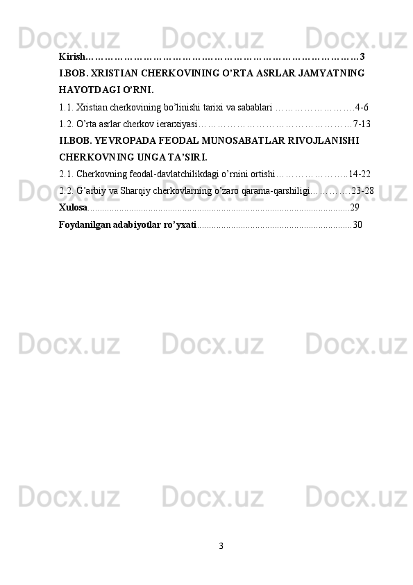 Kirish……………………………….…………………………………………3
I.BOB. XRISTIAN CHERKOVINING O’RTA ASRLAR JAMYATNING 
HAYOTDAGI O’RNI.
1.1. Xristian cherkovining bo’linishi tarixi va sabablari …………………….4-6
1.2. O’rta asrlar cherkov ierarxiyasi…………………………………………7-13
II.BOB. YEVROPADA FEODAL MUNOSABATLAR RIVOJLANISHI 
CHERKOVNING UNGA TA’SIRI.
2.1. Cherkovning feodal-davlatchilikdagi o’rnini ortishi…………………..14-22
2.2. G’arbiy va Sharqiy cherkovlarning o’zaro qarama-qarshiligi………….23-28
Xulosa ............................................................................................................29
Foydanilgan adabiyotlar ro’yxati ................................................................30
3 