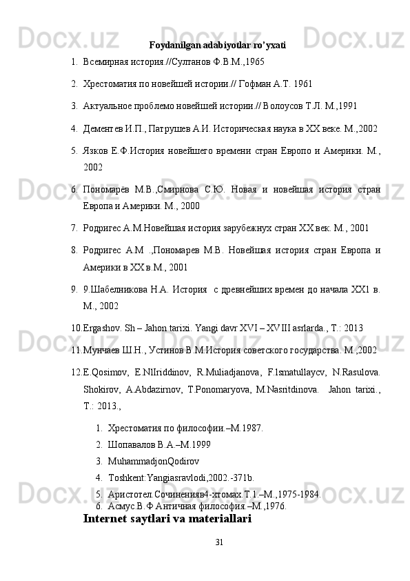 Foydanilgan adabiyotlar ro’yxati
1. Всемирная история.//Султанов Ф.В.М.,1965  
2. Хрестоматия по новейшей истории.// Гофман А.Т. 1961  
3. Актуальное проблемо новейшей истории.// Волоусов Т.Л. М.,1991  
4. Дементев И.П., Патрушев А.И. Историческая наука в ХХ веке. М.,2002  
5. Язков   Е.Ф.История   новейшего   времени   стран   Европо   и   Америки.   M.,
2002  
6. Пономарёв   М.В.,Смирнова   С.Ю.   Новая   и   новейшая   история   стран
Европа и Америки. М., 2000  
7. Родригес А.М.Новейшая история зарубежнух стран ХХ век. М., 2001  
8. Родригес   А.М   .,Пономарев   М.В.   Новейшая   история   стран   Европа   и
Америки в ХХ в.M., 2001
9. 9.Шабелникова Н.А. История   с древнейших времен до начала ХХ1 в.
М., 2002
10. Ergashov. Sh – Jahon tarixi. Yangi davr XVI – XVIII asrlarda., T.: 2013
11. Мунчаев Ш.Н., Устинов В.М.История советского государства. М.,2002
12. E.Qosimov,   E.NlIriddinov,   R.Muliadjanova,   F.lsmatullaycv,   N.Rasulova.
Shokirov,   A.Abdazirnov,   T.Ponomaryova,   M.Nasritdinova.     Jahon   tarixi.,
T.: 2013., 
1. Хрестоматия по философии .–M.1987.
2. Шопавалов В.А .–M.1999
3. MuhammadjonQodirov
4. Toshkent:Yangiasravlodi,2002.-371b.
5. Aристотел. Сочинения в4-xтомах.T.1.–M.,1975-1984.
6. Асмус.В.Ф Античная философия .–M.,1976.
Internet saytlari va materiallari
31 