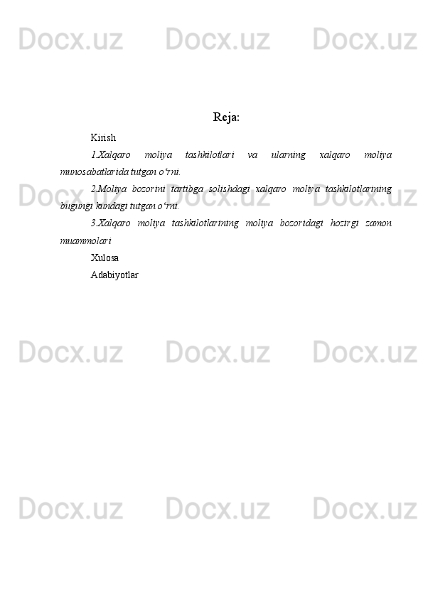 Reja:
Kirish
1.Xalqaro   moliya   tashkilotlari   va   ularning   xalqaro   moliya
munosabatlarida tutgan o rni.ʻ
2.Moliya   bozorini   tartibga   solishdagi   xalqaro   moliya   tashkilotlarining
bugungi kundagi tutgan o rni.
ʻ
3.Xalqaro   moliya   tashkilotlarining   moliya   bozoridagi   hozirgi   zamon
muammolari
Xulosa
Adabiyotlar 