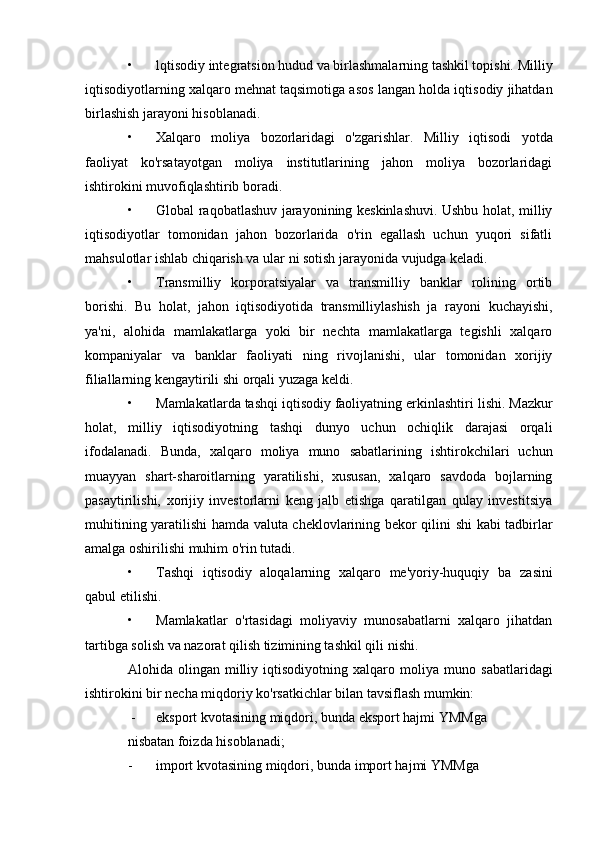 • lqtisodiy integratsion hudud va birlashmalarning tashkil topishi. Milliy
iqtisodiyotlarning xalqaro mehnat taqsimotiga asos  langan holda iqtisodiy jihatdan
birlashish jarayoni hisoblanadi.
• Xalqaro   moliya   bozorlaridagi   o'zgarishlar.   Milliy   iqtisodi   yotda
faoliyat   ko'rsatayotgan   moliya   institutlarining   jahon   moliya   bozorlaridagi
ishtirokini muvofiqlashtirib boradi.
• Global raqobatlashuv jarayonining keskinlashuvi. Ushbu holat, milliy
iqtisodiyotlar   tomonidan   jahon   bozorlarida   o'rin   egallash   uchun   yuqori   sifatli
mahsulotlar ishlab chiqarish va ular  ni sotish jarayonida vujudga keladi.
• Transmilliy   korporatsiyalar   va   transmilliy   banklar   rolining   ortib
borishi.   Bu   holat,   jahon   iqtisodiyotida   transmilliylashish   ja   rayoni   kuchayishi,
ya'ni,   alohida   mamlakatlarga   yoki   bir   nechta   mamlakatlarga   tegishli   xalqaro
kompaniyalar   va   banklar   faoliyati   ning   rivojlanishi,   ular   tomonidan   xorijiy
filiallarning kengaytirili  shi orqali yuzaga keldi.
• Mamlakatlarda tashqi iqtisodiy faoliyatning erkinlashtiri  lishi. Mazkur
holat,   milliy   iqtisodiyotning   tashqi   dunyo   uchun   ochiqlik   darajasi   orqali
ifodalanadi.   Bunda,   xalqaro   moliya   muno   sabatlarining   ishtirokchilari   uchun
muayyan   shart-sharoitlarning   yaratilishi,   xususan,   xalqaro   savdoda   bojlarning
pasaytirilishi,   xorijiy   investorlarni   keng   jalb   etishga   qaratilgan   qulay   investitsiya
muhitining yaratilishi hamda valuta cheklovlarining bekor qilini   shi kabi tadbirlar
amalga oshirilishi muhim o'rin tutadi.
• Tashqi   iqtisodiy   aloqalarning   xalqaro   me'yoriy-huquqiy   ba   zasini
qabul etilishi.
• Mamlakatlar   o'rtasidagi   moliyaviy   munosabatlarni   xalqaro   jihatdan
tartibga solish va nazorat qilish tizimining tashkil qili  nishi.
Alohida  olingan   milliy   iqtisodiyotning  xalqaro   moliya  muno   sabatlaridagi
ishtirokini bir necha miqdoriy ko'rsatkichlar bilan tavsiflash mumkin:
 - eksport kvotasining miqdori, bunda eksport hajmi YMMga
nisbatan foizda hisoblanadi;
- import kvotasining miqdori, bunda import hajmi YMMga