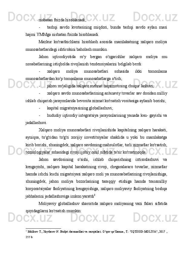 nisbatan foizda hisoblanadi;
- tashqi   savdo   kvotasining   miqdori,   bunda   tashqi   savdo   aylan   masi
hajmi YMMga nisbatan foizda hisoblanadi.
Mazkur   ko'rsatkichlarni   hisoblash   asosida   mamlakatning   xalqaro   moliya
munosabatlaridagi ishtirokini baholash mumkin.
Jahon   iqtisodiyotida   ro'y   bergan   o'zgarishlar   xalqaro   moliya   mu
nosabatlarining istiqbolda rivojlanish tendensiyalarini belgilab berdi:
- xalqaro   moliya   munosabatlari   sohasida   ikki   tomonlama
munosabatlardan ko'p tomonlama munosabatlarga o'tish;
- jahon xo'jaligida xalqaro mehnat taqsimotining chuqur  lashuvi;
- xalqaro savdo munosabatlarining an'anaviy tovarlar sav  dosidan milliy
ishlab chiqarish jarayonlarida bevosita xizmat ko'rsatish vositasiga aylanib borishi;
- kapital migratsiyasining globallashuvi;
- hududiy iqtisodiy integratsiya jarayonlarining yanada ken- gayishi va
jadallashuvi.
Xalqaro   moliya   munosabatlari   rivojlanishida   kapitalning   xalqaro   harakati,
ayniqsa,   to'g'ridan   to'g'ri   xorijiy   investitsiyalar   shaklida   u   yoki   bu   mamlakatga
kirib borishi, shuningdek, xalqaro savdoning mahsulotlar, turli xizmatlar ko'rsatish,
texnologiyalar sohasidagi rivoji ijobiy omil sifatida ta'sir ko'rsatmoqda.
Jahon   savdosining   o'sishi,   ishlab   chiqarishning   ixtisoslashuvi   va
kengayishi,   xalqaro   kapital   harakatining   rivoji,   chegaralararo   tovarlar,   xizmatlar
hamda ishchi kuchi migratsiyasi xalqaro moli  ya munosabatlarining rivojlanishiga,
shuningdek,   jahon   moliya   bozorlarining   taraqqiy   etishiga   hamda   transmilliy
korporatsiyalar faoliyatining kengayishiga, xalqaro moliyaviy faoliyatning boshqa
jabhalarini jadallashuviga imkon yaratdi 3
Moliyaviy   globallashuv   sharoitida   xalqaro   moliyaning   vazi   falari   sifatida
quyidagilarni ko'rsatish mumkin:
3
  Malikov T., Xaydarov N. Budjet daromadlari  va xarajatlari. O‘quv qo‘llanma, T.: "IQTISOD-MOLIYA", 2017 ,
255 b