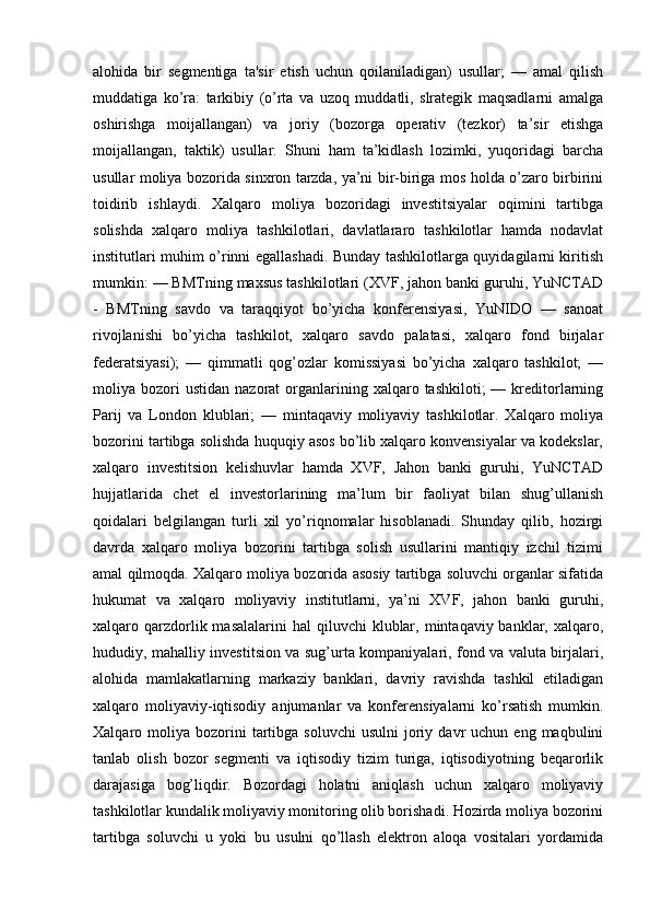 alohida   bir   segmentiga   ta'sir   etish   uchun   qoilaniladigan)   usullar;   —   amal   qilish
muddatiga   ko’ra:   tarkibiy   (o’rta   va   uzoq   muddatli,   slrategik   maqsadlarni   amalga
oshirishga   moijallangan)   va   joriy   (bozorga   operativ   (tezkor)   ta’sir   etishga
moijallangan,   taktik)   usullar.   Shuni   ham   ta’kidlash   lozimki,   yuqoridagi   barcha
usullar moliya bozorida sinxron tarzda, ya’ni bir-biriga mos holda o’zaro birbirini
toidirib   ishlaydi.   Xalqaro   moliya   bozoridagi   investitsiyalar   oqimini   tartibga
solishda   xalqaro   moliya   tashkilotlari,   davlatlararo   tashkilotlar   hamda   nodavlat
institutlari muhim o’rinni egallashadi. Bunday tashkilotlarga quyidagilarni kiritish
mumkin: — BMTning maxsus tashkilotlari (XVF, jahon banki guruhi, YuNCTAD
-   BMTning   savdo   va   taraqqiyot   bo’yicha   konferensiyasi,   YuNIDO   —   sanoat
rivojlanishi   bo’yicha   tashkilot,   xalqaro   savdo   palatasi,   xalqaro   fond   birjalar
federatsiyasi);   —   qimmatli   qog’ozlar   komissiyasi   bo’yicha   xalqaro   tashkilot;   —
moliya  bozori  ustidan   nazorat   organlarining  xalqaro  tashkiloti;  —  kreditorlarning
Parij   va   London   klublari;   —   mintaqaviy   moliyaviy   tashkilotlar.   Xalqaro   moliya
bozorini tartibga solishda huquqiy asos bo’lib xalqaro konvensiyalar va kodekslar,
xalqaro   investitsion   kelishuvlar   hamda   XVF,   Jahon   banki   guruhi,   YuNCTAD
hujjatlarida   chet   el   investorlarining   ma’lum   bir   faoliyat   bilan   shug’ullanish
qoidalari   belgilangan   turli   xil   yo’riqnomalar   hisoblanadi.   Shunday   qilib,   hozirgi
davrda   xalqaro   moliya   bozorini   tartibga   solish   usullarini   mantiqiy   izchil   tizimi
amal qilmoqda. Xalqaro moliya bozorida asosiy tartibga soluvchi organlar sifatida
hukumat   va   xalqaro   moliyaviy   institutlarni,   ya’ni   XVF,   jahon   banki   guruhi,
xalqaro qarzdorlik  masalalarini   hal  qiluvchi   klublar,  mintaqaviy banklar,  xalqaro,
hududiy, mahalliy investitsion va sug’urta kompaniyalari, fond va valuta birjalari,
alohida   mamlakatlarning   markaziy   banklari,   davriy   ravishda   tashkil   etiladigan
xalqaro   moliyaviy-iqtisodiy   anjumanlar   va   konferensiyalarni   ko’rsatish   mumkin.
Xalqaro  moliya   bozorini  tartibga  soluvchi  usulni   joriy  davr   uchun  eng  maqbulini
tanlab   olish   bozor   segmenti   va   iqtisodiy   tizim   turiga,   iqtisodiyotning   beqarorlik
darajasiga   bog’liqdir.   Bozordagi   holatni   aniqlash   uchun   xalqaro   moliyaviy
tashkilotlar kundalik moliyaviy monitoring olib borishadi. Hozirda moliya bozorini
tartibga   soluvchi   u   yoki   bu   usulni   qo’llash   elektron   aloqa   vositalari   yordamida