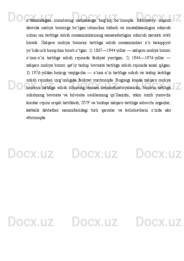 o’tkaziladigan   monitoring   natijalariga   bog’liq   bo’lmoqda.   Moliyaviy   inqiroz
davrida   moliya   bozoriga   bo’lgan   ishonchni   tiklash   va   mustahkamligini   oshirish
uchun uni tartibga solish mexanizmlarining samaradorligini oshirish zarurati ortib
boradi.   Xalqaro   moliya   bozorini   tartibga   solish   mexanizmlari   o’z   taraqqiyot
yo’lida uch bosqichni bosib o’tgan: 1) 1867—1944-yillar — xalqaro moliya bozori
o’zini-o’zi   tartibga   solish   rejimida   faoliyat   yuritgan;   2)   1944—1976-yillar   —
xalqaro  moliya   bozori  qat’iy  tashqi  bevosita   tartibga   solish  rejimida  amal  qilgan;
3)   1976-yildan   hozirgi   vaqtgacha   —   o’zini-o’zi   tartibga   solish   va   tashqi   tartibga
solish   rejimlari   uyg’unligida   faoliyat   yuritmoqda.   Bugungi   kunda   xalqaro   moliya
bozorini   tartibga   solish   oltinriing   rasman   demonetizatsiyalanishi,   bozorni   tartibga
solishning   bevosita   va   bilvosita   usullarining   qo’llanishi,   erkin   suzib   yuruvchi
kurslar rejimi orqali tartiblash, XVF va boshqa xalqaro tartibga soluvchi organlar,
kattalik   davlatlari   sammitlaridagi   turli   qarorlar   va   kelishuvlarni   o’zida   aks
ettirmoqda.