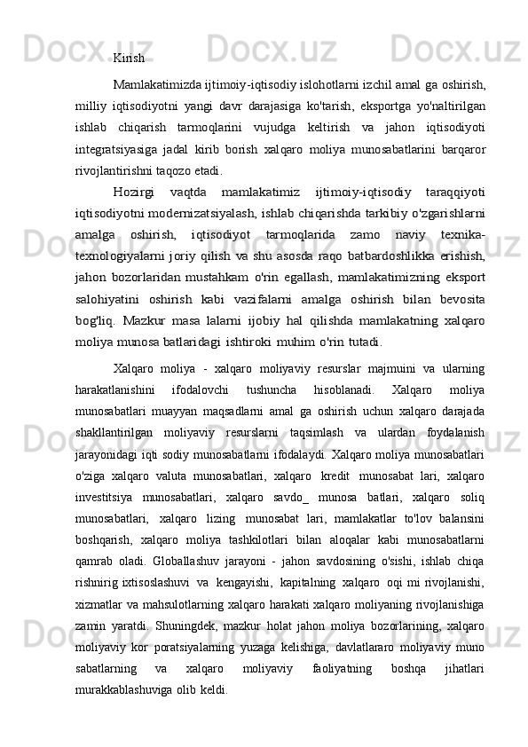 KirishMamlakatimizda ijtimoiy-iqtisodiy islohotlarni izchil amal	 ga	 oshirish,	
milliy   iqtisodiyotni	 yangi	 davr   darajasiga	 ko'tarish,	 eksportga	 yo'naltirilgan	
ishlab	 	chiqarish	 	tarmoqlarini	 	vujudga	 	keltirish	 	va   jahon	 	iqtisodiyoti	
integratsiyasiga   jadal	 kirib   borish	 xalqaro	 moliya	 munosabatlarini	 barqaror	
rivojlantirishni taqozo	 etadi.	
Hozirgi   vaqtda   mamlakatimiz   ijtimoiy-iqtisodiy   taraqqiyoti	
iqtisodiyotni modernizatsiyalash, ishlab chiqarishda tarkibiy	 o'zgarishlarni	
amalga   oshirish,   iqtisodiyot	 	tarmoqlarida	 	zamo	 	naviy   texnika-	
texnologiyalarni  joriy  qilish va  shu asosda  raqo	 batbardoshlikka  erishish,	
jahon	 bozorlaridan	 mustahkam	 o'rin	 egallash,	 mamlakatimizning   eksport	
salohiyatini   oshirish   kabi	 	vazifalarni   amalga   oshirish   bilan   bevosita	
bog'liq.   Mazkur   masa	 lalarni  	ijobiy   hal   qilishda   mamlakatning   xalqaro	
moliya munosa	 batlaridagi	 ishtiroki	 muhim	 o'rin	 tutadi.
Xalqaro   moliya   -   xalqaro   moliyaviy   resurslar   majmuini   va   ularning
harakatlanishini   ifodalovchi   tushuncha   hisoblanadi.   Xalqaro   moliya
munosabatlari   muayyan   maqsadlarni   amal   ga   oshirish   uchun   xalqaro   darajada
shakllantirilgan   moliyaviy   resurslarni   taqsimlash   va   ulardan   foydalanish
jarayonidagi   iqti   sodiy   munosabatlarni   ifodalaydi.   Xalqaro   moliya   munosabatlari
o'ziga   xalqaro   valuta   munosabatlari,   xalqaro   kredit   munosabat   lari,   xalqaro
investitsiya   munosabatlari,   xalqaro   savdo_   munosa   batlari,   xalqaro   soliq
munosabatlari,   xalqaro   lizing   munosabat   lari,   mamlakatlar   to'lov   balansini
boshqarish,   xalqaro   moliya   tashkilotlari   bilan   aloqalar   kabi   munosabatlarni
qamrab   oladi.   Globallashuv   jarayoni   -   jahon   savdosining   o'sishi,   ishlab   chiqa
rishnirig   ixtisoslashuvi   va   kengayishi,   kapitalning   xalqaro   oqi   mi   rivojlanishi,
xizmatlar   va   mahsulotlarning   xalqaro   harakati   xalqaro   moliyaning   rivojlanishiga
zamin   yaratdi.   Shuningdek,   mazkur   holat   jahon   moliya   bozorlarining,   xalqaro
moliyaviy   kor   poratsiyalarning   yuzaga   kelishiga,   davlatlararo   moliyaviy   muno
sabatlarning   va   xalqaro   moliyaviy   faoliyatning   boshqa   jihatlari
murakkablashuviga   olib   keldi.