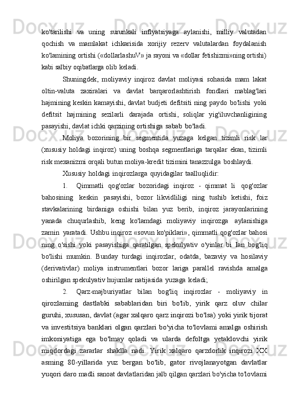 ko	'tarilishi	 	va	 uning	 	surunkali	 inflyatsiyaga	 	aylanishi	, 	milliy	 valutadan	
qochish	 va	 mamlakat	 ichkarisida	 xorijiy	 rezerv	 valutalardan	 foydalanish	
ko	'lamining	 ortishi	 («	dollarlashuV	» 	ja	 rayoni   va  « dollar   fetishizmi » ning   ortishi )
kabi   salbiy   oqibatlarga  	
olib	 keladi	.	
Shuningdek	,  	moliyaviy	 inqiroz	 davlat	 moliyasi	 sohasida	 mam	 lakat	
oltin	-valuta	 	zaxiralari	 	va	 	davlat	 	barqarorlashtirish	 	fondlari	 	mablag	'lari	
hajmining	 keskin	 kamayishi	, davlat	 budjeti	 defitsiti	 ning	 paydo	 bo	'lishi	 yoki	
defitsit	 	hajmining	 	sezilarli	 	darajada	 	ortishi	,  	soliqlar	 yig	'iluvchanligining	
pasayishi	, davlat	 ichki	 qarzining	 ortishiga	 sabab	 bo	'ladi	.	
Moliya	 bozorining	 bir	 segmentida	 yuzaga	 kelgan	 tizimli	 risk	 lar	
(xususiy	 holdagi	 inqiroz	)  	uning	 boshqa	 segmentlariga	 tarqalar	 ekan	,  tizimli	
risk	 mexanizmi	 orqali	 butun	 moliya	-kredit	 tizimini	 tanazzulga	 boshlaydi	.	
Xususiy	 holdagi	 inqirozlarga	 quyidagilar	 taalluqlidir:
1.	
Qimmatli   qog'ozlar   bozoridagi   inqiroz   -   qimmat	 li 	qog'ozlar	
bahosining	 	keskin	 	pasayishi,   bozor   likvidliligi	 ning	 tushib	 ketishi,   foiz	
stavkalarining   birdaniga   oshishi   bilan	 yuz	 berib,	 inqiroz	 jarayonlarining	
yanada	 	chuqurlashib,	 	keng	 	ko'lamdagi	 	moliyaviy	 	inqirozga	 	aylanishiga	
zamin	 yaratadi.	 Ushbu inqiroz «sovun ko'piklari»,	 qimmatli qog'ozlar bahosi	
ning   o'sishi   yoki	 pasayishiga	 qaratilgan   spekulyativ   o'yinlar   bi	 Ian   bog'liq	
bo'lishi	 mumkin.	 Bunday   turdagi	 inqirozlar,	 odatda,	 bazaviy	 va	 hosilaviy	
(derivativlar)   moliya	 instrumentlari   bozor	 lariga	 parallel	 ravishda	 amalga	
oshirilgan	 spekulyativ	 hujumlar	 natijasida	 yuzaga	 keladi;
2.	
Qarz-majburiyatlar   bilan   bog'liq   inqirozlar   -	 	moliyaviy   in	
qirozlaming   dastlabki   sabablaridan   biri   bo'lib,   yirik   qarz   oluv	 chilar	
guruhi, xususan, davlat (agar xalqaro qarz inqirozi bo'lsa)	 yoki yirik tijorat	
va investitsiya banklari olgan qarzlari bo'yicha	 to'lovlami amalga oshirish	
imkoniyatiga   ega   bo'lmay   qoladi   va	 ularda   defoltga   yetaklovchi   yirik	
miqdordagi	 zararlar   shaklla	 nadi.   Yirik   xalqaro   qarzdorlik   inqirozi   XX	
asming   80-yillarida	 yuz   bergan   bo'lib,   gator   rivojlanayotgan   davlatlar	
yuqori daro	 madli sanoat davlatlaridan jalb qilgan qarzlari bo'yicha to'lovlami