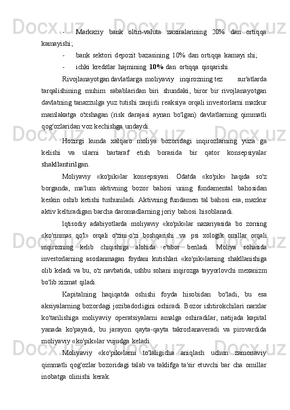 -Markaziy	 	bank	 	oltin-valuta	 	zaxiralarining	 	20%	 	dan	 	ortiqqa	
kamayishi;
-	
bank	 sektori	 depozit	 bazasining	 10%	 dan	 ortiqqa	 kamayi	 shi;
- ichki   kreditlar   hajmining   10%   dan   ortiqqa   qisqarishi.	
Rivojlanayotgan	davlatlarga	moliyaviy	inqirozning	tez	 	sur'atlarda	
tarqalishining	 muhim	 sabablaridan	 biri	 shundaki,	 bi	ror   bir   rivojlanayotgan	
davlatning	 tanazzulga	 yuz tutishi zanjirli	 reaksiya orqali investorlarni mazkur	
mamlakatga   o'xshagan   (risk	 darajasi   aynan   bo'lgan)   davlatlarning   qimmatli	
qog'ozlaridan voz	 kechishga	 undaydi.	
Hozirgi   kunda   xalqaro   moliya   bozoridagi   inqirozlarning   yuza	 ga	
kelishi   va   ularni   bartaraf   etish   borasida   bir   qator   konsepsiyalar
shakllantirilgan.
Moliyaviy   «ko'pik»lar   konsepsiyasi.   Odatda   «ko'pik»   haqida  	
so'z	
borganda,   ma'lum   aktivning   bozor   bahosi   uning   fundamental	 bahosidan	
keskin oshib ketishi  tushuniladi. Aktivning fundamen	 tal  bahosi  esa, mazkur	
aktiv keltiradigan	 barcha daromadlarning	 joriy	 bahosi	 hisoblanadi.
lqtisodiy   adabiyotlarda   moliyaviy   «ko'pik»lar   nazariyasida   bo   zorning
«ko'rinmas   qo'l»   orqali   o'zini-o'zi   boshqarishi   va   psi   xologik   omillar   orqali
inqirozning   kelib   chiqishiga   alohida   e'tibor   beriladi.   Moliya   sohasida
investorlarning   asoslanmagan   foydani   kutishlari   «ko'pik»larning   shakllanishiga
olib   keladi   va   bu,   o'z   navbatida,   ushbu   sohani   inqirozga   tayyorlovchi   mexanizm
bo'lib   xizmat   qiladi.	
Kapitalning   haqiqatda   oshishi   foyda   hisobidan	 	bo'ladi,   bu	 	esa	
aksiyalarning	 bozordagi	 jozibadorligini	 oshiradi.	 Bozor	 ishtirokchilari	 narxlar	
ko'tarilishiga	 moliyaviy	 operatsiyalarni	 amalga   oshiradilar,   natijada   kapital	
yanada   ko'payadi,   bu   jarayon	 qayta-qayta   takrorlanaveradi   va   pirovardida	
moliyaviy «ko'pik»lar	 vujudga	 keladi.	
Moliyaviy   «ko'pik»larni   to'laligicha   aniqlash   uchun   zamonaviy	
qimmatli qog'ozlar bozoridagi  talab va taklifga ta'sir  etuvchi bar	 cha	 omillar	
inobatga	 olinishi	 kerak.