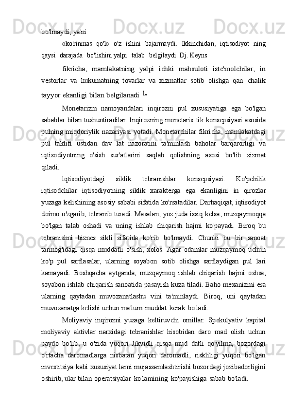 bo'lmaydi, ya'ni«ko'rinmas   qo'l»   o'z   ishini   bajarmaydi.   Ikkinchidan,   iqtisodiyot   ning
qaysi   darajada   bo'lishini yalpi   talab   belgilaydi. Dj.   Keyns	
fikricha,   mamlakatning   yalpi   ichki   mahsuloti   iste'molchilar,   in	
vestorlar   va   hukumatning   tovarlar   va   xizmatlar   sotib   olishga   qan	 chalik	
tayyor	 ekanligi	 bilan	 belgilanadi	 1•	
Monetarizm	 namoyandalari	 inqirozni	 pul	 xususiyatiga	 ega	 bo'lgan	
sabablar bilan tushuntiradilar. lnqirozning monetaris	 tik	 konsepsiyasi	 asosida	
pulning	 miqdoriylik	 nazariyasi	 yotadi.	 Monetarchilar   fikricha,   mamlakatdagi	
pul   taklifi   ustidan   dav	 lat	 nazoratini	 ta'minlash	 baholar   barqarorligi	 va	
iqtisodiyotning	 o'sish	 	sur'atlarini	 	saqlab	 	qolishning	 	asosi	 	bo'lib	 	xizmat	
qiladi.	
lqtisodiyotdagi	 	siklik	 	tebranishlar	 	konsepsiyasi.	 	Ko'pchilik	
iqtisodchilar	 iqtisodiyotning   siklik   xarakterga	 ega   ekanligini	 in	 qirozlar	
yuzaga	 kelishining	 asosiy	 sababi	 sifatida	 ko'rsatadilar.	 Darhaqiqat, iqtisodiyot	
doimo o'zgarib, tebranib turadi. Masalan,	 yoz juda issiq kelsa, muzqaymoqqa	
bo'lgan   talab   oshadi   va   uning	 ishlab   chiqarish   hajmi   ko'payadi.   Biroq   bu	
tebranishni   biznes   sikli	 sifatida   ko'rib   bo'lmaydi.   Chunki   bu   bir   sanoat	
tarmog'idagi   qisqa	 muddatli	 o'sish,   xolos.   Agar   odamlar   muzqaymoq   uchun	
ko'p	 pul   sarflasalar,   ularning   soyabon   sotib   olishga   sarflaydigan   pul	 lari	
kamayadi.   Boshqacha   aytganda,   muzqaymoq   ishlab   chiqarish	 hajmi   oshsa,	
soyabon	 ishlab chiqarish sanoatida	 pasayish	 kuza	 tiladi.	 Baho mexanizmi	 esa	
ularning   qaytadan   muvozanatlashu	 vini   ta'minlaydi.   Biroq,   uni   qaytadan	
muvozanatga kelishi uchun	 ma'lum	 muddat	 kerak	 bo'ladi.	
Moliyaviy	 inqirozni	 yuzaga	 keltiruvchi	 omillar.	 Spekulyativ	 kapital	
moliyaviy   aktivlar   narxidagi   tebranishlar   hisobidan   daro	 mad   olish   uchun	
paydo   bo'lib,   u   o'zida   yuqori   Jikvidli   qisqa   mud	 datli   qo'yilma,	 bozordagi	
o'rtacha   daromadlarga	 nisbatan	 yuqori	 daromadli,	 riskliligi	 yuqori	 bo'lgan	
investitsiya	 kabi xususiyat	 larni	 mujassamlashtirishi	 bozordagi	 jozibadorligini	
oshirib,	 ular	 bilan	 operatsiyalar	 ko'lamining	 ko'payishiga	 sabab	 bo'ladi.