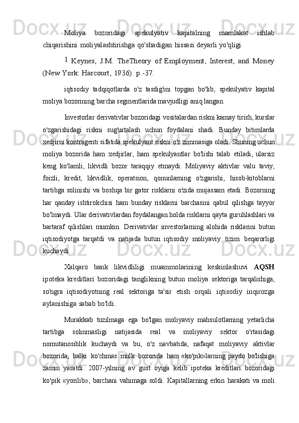 Moliya	 	bozoridagi	 	spekulyativ	 	kapitalning	 	mamlakat	 	ishlab	
chiqarishini	 moliyalashtirishga	 qo'shadigan	 hissasi	 deyarli	 yo'qligi	
1 Keynes,   J.M.   TheTheory   of   Employment,   Interest,   and   Money	
(New York:	 Harcourt,	 1936).	 p.-37.iqtisodiy   tadqiqotlarda   o'z   tasdig'ini   topgan   bo'lib,   spekulyativ   kapital
moliya bozorining barcha segmentlarida mavjudligi aniq   langan.
Investorlar derivativlar   bozoridagi vositalardan   riskni kamay   tirish, kurslar
o'zgarishidagi   riskni   sug'urtalash   uchun   foydalani   shadi.   Bunday   bitimlarda
xedjirni kontragenti sifatida spekulyant   riskni o'z zimmasiga oladi. Shuning uchun
moliya   bozorida   ham   xedjirlar,   ham   spekulyantlar   bo'lishi   talab   etiladi,   ularsiz
keng   ko'lamli,   likvidli   bozor   taraqqiy   etmaydi.   Moliyaviy   aktivlar   valu   taviy,
foizli,   kredit,   likvidlik,   operatsion,   qonunlarning   o'zgarishi,   hisob-kitoblarni
tartibga   solinishi   va   boshqa   bir   gator   risklarni   o'zida mujassam   etadi. Bozorning
har   qanday   ishtirokchisi   ham   bunday   risklarni   barchasini   qabul   qilishga   tayyor
bo'lmaydi. Ular   derivativlardan foydalangan holda risklarni qayta guruhlashlari va
bartaraf   qilishlari   mumkin.   Derivativlar   investorlarning   alohida   risklarini   butun
iqtisodiyotga   tarqatdi   va   natijada   butun   iqtisodiy   moliyaviy   tizim   beqarorligi
kuchaydi.	
Xalqaro	 	bank	 	likvidliligi	 	muammolarining	 	keskinlashuvi	 	AQSH	
ipoteka   kreditlari   bozoridagi   tanglikning   butun   moliya	 
sektoriga   tarqalishiga,
so'ngra   iqtisodiyotning   real   sektoriga   ta'sir  	
etish	 orqali	 iqtisodiy	 inqirozga	
aylanishiga	 sabab	 bo'ldi.
Murakkab   tuzilmaga   ega   bo'lgan   moliyaviy   mahsulotlarning   yetarlicha
tartibga   solinmasligi   natijasida   real   va   moliyaviy   sektor   o'rtasidagi
nomutanosiblik   kuchaydi   va   bu,   o'z   navbatida,   nafaqat   moliyaviy   aktivlar
bozorida,   balki   ko'chmas   mulk   bozorida   ham «ko'pik»larning paydo bo'lishiga
zamin   yaratdi.   2007-yilning   av   gust   oyiga   kelib   ipoteka   kreditlari   bozoridagi
ko'pik  «yorilib»,   barchani   vahimaga  soldi.  Kapitallarning  erkin   harakati   va   moli