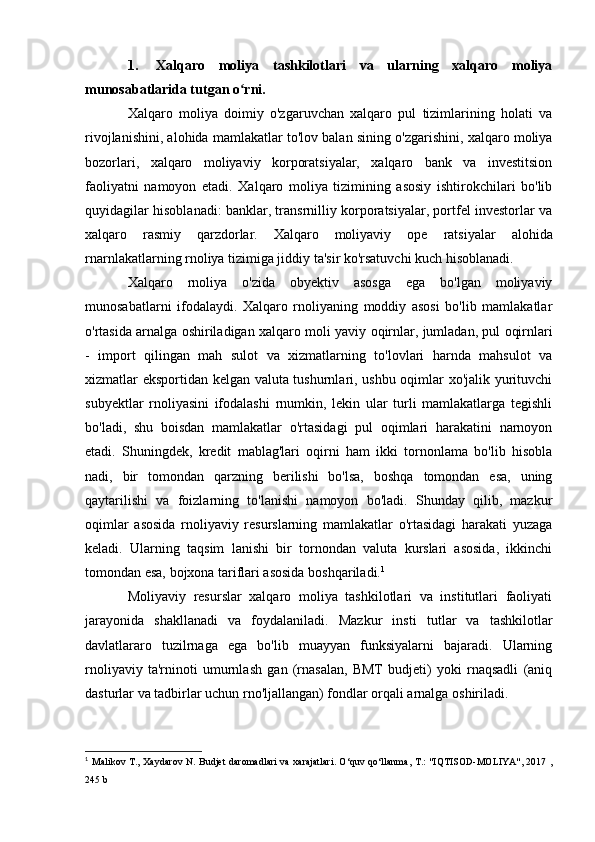 1. Xalqaro   moliya   tashkilotlari   va   ularning   xalqaro   moliya
munosabatlarida tutgan o rni.ʻ
Xalqaro   moliya   doimiy   o'zgaruvchan   xalqaro   pul   tizimlarining   holati   va
rivojlanishini, alohida mamlakatlar to'lov balan  sining o'zgarishini, xalqaro moliya
bozorlari,   xalqaro   moliyaviy   korporatsiyalar,   xalqaro   bank   va   investitsion
faoliyatni   namoyon   etadi.   Xalqaro   moliya   tizimining   asosiy   ishtirokchilari   bo'lib
quyidagilar hisoblanadi: banklar, transrnilliy korporatsiyalar, portfel investorlar va
xalqaro   rasmiy   qarzdorlar.   Xalqaro   moliyaviy   ope   ratsiyalar   alohida
rnarnlakatlarning rnoliya tizimiga jiddiy ta'sir ko'rsatuvchi kuch hisoblanadi.
Xalqaro   rnoliya   o'zida   obyektiv   asosga   ega   bo'lgan   moliyaviy
munosabatlarni   ifodalaydi.   Xalqaro   rnoliyaning   moddiy   asosi   bo'lib   mamlakatlar
o'rtasida arnalga oshiriladigan xalqaro moli  yaviy oqirnlar, jumladan, pul oqirnlari
-   import   qilingan   mah   sulot   va   xizmatlarning   to'lovlari   harnda   mahsulot   va
xizmatlar eksportidan kelgan valuta tushurnlari, ushbu oqimlar xo'jalik yurituvchi
subyektlar   rnoliyasini   ifodalashi   rnumkin,   lekin   ular   turli   mamlakatlarga   tegishli
bo'ladi,   shu   boisdan   mamlakatlar   o'rtasidagi   pul   oqimlari   harakatini   narnoyon
etadi.   Shuningdek,   kredit   mablag'lari   oqirni   ham   ikki   tornonlama   bo'lib   hisobla
nadi,   bir   tomondan   qarzning   berilishi   bo'lsa,   boshqa   tomondan   esa,   uning
qaytarilishi   va   foizlarning   to'lanishi   namoyon   bo'ladi.   Shunday   qilib,   mazkur
oqimlar   asosida   rnoliyaviy   resurslarning   mamlakatlar   o'rtasidagi   harakati   yuzaga
keladi.   Ularning   taqsim   lanishi   bir   tornondan   valuta   kurslari   asosida,   ikkinchi
tomondan esa, bojxona tariflari asosida boshqariladi. 1
Moliyaviy   resurslar   xalqaro   moliya   tashkilotlari   va   institutlari   faoliyati
jarayonida   shakllanadi   va   foydalaniladi.   Mazkur   insti   tutlar   va   tashkilotlar
davlatlararo   tuzilrnaga   ega   bo'lib   muayyan   funksiyalarni   bajaradi.   Ularning
rnoliyaviy   ta'rninoti   umurnlash   gan   (rnasalan,   BMT   budjeti)   yoki   rnaqsadli   (aniq
dasturlar va tadbirlar uchun rno'ljallangan) fondlar orqali arnalga oshiriladi.
1
  Malikov T., Xaydarov N. Budjet daromadlari  va xarajatlari. O‘quv qo‘llanma, T.: "IQTISOD-MOLIYA", 2017 ,
245 b