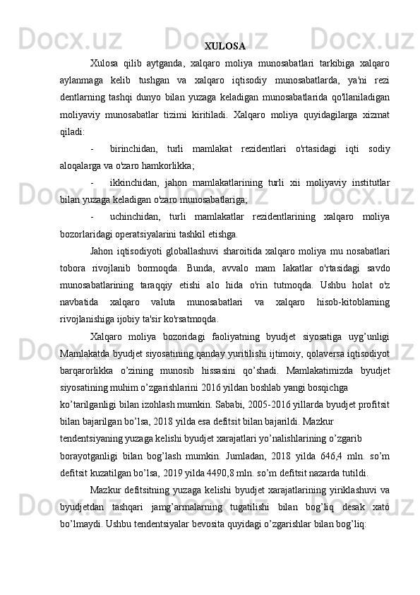 XULOSA
Xulosa   qilib   aytganda,   xalqaro   moliya   munosabatlari   tarkibiga   xalqaro
aylanmaga   kelib   tushgan   va   xalqaro   iqtisodiy   munosabatlarda,   ya'ni   rezi
dentlarning   tashqi   dunyo   bilan   yuzaga   keladigan   munosabatlarida   qo'llaniladigan
moliyaviy   munosabatlar   tizimi   kiritiladi.   Xalqaro   moliya   quyidagilarga   xizmat
qiladi:
- birinchidan,   turli   mamlakat   rezidentlari   o'rtasidagi   iqti   sodiy
aloqalarga va o'zaro hamkorlikka;
- ikkinchidan,   jahon   mamlakatlarining   turli   xii   moliyaviy   institutlar
bilan yuzaga keladigan o'zaro munosabatlariga;
- uchinchidan,   turli   mamlakatlar   rezidentlarining   xalqaro   moliya
bozorlaridagi operatsiyalarini tashkil etishga.
Jahon   iqtisodiyoti   globallashuvi   sharoitida   xalqaro   moliya   mu   nosabatlari
tobora   rivojlanib   bormoqda.   Bunda,   avvalo   mam   Iakatlar   o'rtasidagi   savdo
munosabatlarining   taraqqiy   etishi   alo   hida   o'rin   tutmoqda.   Ushbu   holat   o'z
navbatida   xalqaro   valuta   munosabatlari   va   xalqaro   hisob-kitoblarning
rivojlanishiga ijobiy ta'sir ko'rsatmoqda.
Xalqaro   moliya   bozoridagi   faoliyatning   byudjet   siyosatiga   uyg’unligi
Mamlakatda byudjet siyosatining qanday yuritilishi ijtimoiy, qolaversa iqtisodiyot
barqarorlikka   o’zining   munosib   hissasini   qo’shadi.   Mamlakatimizda   byudjet
siyosatining muhim o’zgarishlarini 2016 yildan boshlab yangi bosqichga
ko’tarilganligi bilan izohlash mumkin. Sababi, 2005-2016 yillarda byudjet profitsit
bilan bajarilgan bo’lsa, 2018 yilda esa defitsit bilan bajarildi. Mazkur
tendentsiyaning yuzaga kelishi byudjet xarajatlari yo’nalishlarining o’zgarib
borayotganligi   bilan   bog’lash   mumkin.   Jumladan,   2018   yilda   646,4   mln.   so’m
defitsit kuzatilgan bo’lsa, 2019 yilda 4490,8 mln. so’m defitsit nazarda tutildi.
Mazkur   defitsitning   yuzaga   kelishi   byudjet   xarajatlarining   yiriklashuvi   va
byudjetdan   tashqari   jamg’armalarning   tugatilishi   bilan   bog’liq   desak   xató
bo’lmaydi. Ushbu tendentsiyalar bevosita quyidagi o’zgarishlar bilan bog’liq: 