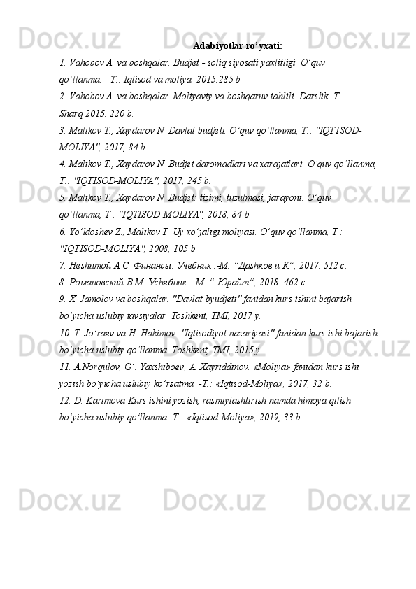 Adabiyotlar ro’yxati:
1. Vahobov A. va boshqalar. Budjet - soliq siyosati yaxlitligi. O’quv 
qo’llanma. - T.: Iqtisod va moliya. 2015.285 b.
2. Vahobov A. va boshqalar. Moliyaviy va boshqaruv tahlili. Darslik. T.: 
Sharq 2015. 220 b.
3. Malikov T., Xaydarov N. Davlat budjeti. O’quv qo’llanma, T.: "IQT1SOD-
MOLIYA", 2017, 84 b.
4. Malikov T., Xaydarov N. Budjet daromadlari va xarajatlari. O’quv qo’llanma, 
T.: "IQTISOD-MOLIYA", 2017, 245 b.
5. Malikov T., Xaydarov N. Budjet: tizimi, tuzulmasi, jarayoni. O’quv 
qo’llanma, T.: "IQTISOD-MOLIYA", 2018, 84 b.
6. Yo’ldoshev Z., Malikov T. Uy xo’jaligi moliyasi. O’quv qo’llanma, T.: 
"IQTISOD-MOLIYA", 2008, 105 b.
7. Не sh итой А.С. Финансы. Учебник .-М.:”Да sh ков и К”, 2017. 512 с.
8. Романовский В.М. У ch ебник. -М.:” Юрайт”, 2018.  462  с .
9. X. Jamolov va boshqalar. "Davlat byudjeti" fanidan kurs ishini bajarish 
bo’yicha uslubiy tavsiyalar. Toshkent, TMI, 2017 y.
10. T. Jo’raev va H. Hakimov. "Iqtisodiyot nazariyasi" fanidan kurs ishi bajarish 
bo’yicha uslubiy qo’llanma. Toshkent, TMI, 2015 y.
11.  A . Norqulov ,  G ’.  Yaxshiboev ,  A .  Xayriddinov . « Moliya »  fanidan   kurs   ishi
yozish   bo ’ yicha   uslubiy   ko ’ rsatma . - T .: « Iqtisod - Moliya », 2017, 32  b .
12. D. Karimova Kurs ishini yozish, rasmiylashtirish hamda himoya qilish
bo’yicha uslubiy qo’llanma.-T.: «Iqtisod-Moliya», 2019, 33 b 