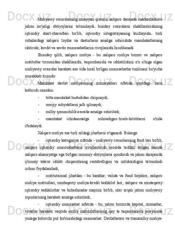 Moliyaviy resurslarning muayyan qisrnini xalqaro darajada rnarkazlashuvi
jahon   xo'jaligi   ehtiyojlarini   ta'rninlaydi,   bunday   resurslarni   shakllantirishning
iqtisodiy   shart-sharoitlari   bo'lib,   iqtisodiy   integratsiyaning   kuchayishi,   turli
sohalardagi   xalqaro   loyiha   va   dasturlarni   amalga   oshirishda   rnamlakatlarning
ishtiroki, kredit va savdo rnunosabatlarini rivojlanishi hisoblanadi.
Shunday   qilib,   xalqaro   moliya   -   bu   xalqaro   rnoliya   bozori   va   xalqaro
institutlar   tornonidan   shakllanishi,   taqsirnlanishi   va   ishlatilishini   o'z   ichiga   olgan
moliyaviy resurslar harakati aso  sida hosil bo'lgan munosabatlar tuzilmasi bo'yicha
murakkab tizimdir.
Mamlakat   davlat   moliyasining   xususiyatlari   sifatida   quyidagi-   larni
keltirish mumkin:
- bitta mamlakat hududidan chiqmaydi;
- xorijiy subyektlarni jalb qilmaydi;
- milliy qonunchilik asosida amalga oshiriladi;
- mamlakat ichida amalga oshiradigan hisob-kitoblarni   o'zida
ifodalaydi.
Xalqaro moliya esa turli xildagi jihatlarni o'rganadi. Bularga:
- iqtisodiy kategoriya sifatida - moliyaviy resurslarning fond  lari bo'lib,
xalqaro   iqtisodiy   munosabatlarni   rivojlantirish   asosida   tashkil   etilgan   hamda
xalqaro ahamiyatga ega bo'lgan umumiy ehtiyojlarni qondirish va jahon darajasida
ijtimoiy   takror   ishlab   chiqarishning   rentabelligini   va   uzluksizligini   ta'minlash
uchun foydalaniladi;
- institutsional   jihatdan   -   bu   banklar,   valuta   va   fond   birjalari,   xalqaro
moliya  institutlari,  mintaqaviy  moliya-kredit  tashkilot   lari,  xalqaro  va  mintaqaviy
iqtisodiy   tashkilotlar   va   birlashmalar   majmui   bo'lib,   ular   orqali   jahon   moliyaviy
oqimlarining harakati amalga oshiriladi;
- iqtisodiy   munosabat   sifatida   -   bu,   jahon   bozorida   kapital,   xizmatlar,
tovarlar   harakati   vaqtida   milliy   mahsulotlarning   qay   ta   taqsimlanishi   jarayonida
yuzaga keluvchi pul ko'rinishidagi munosabat. Davlatlararo va transmilliy moliya-