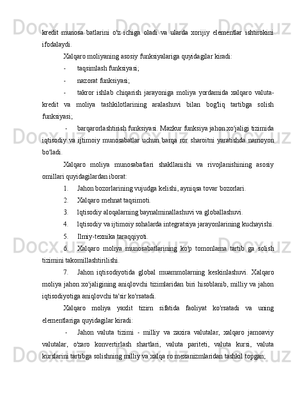 kredit   munosa   batlarini   o'z   ichiga   oladi   va   ularda   xorijiy   elementlar   ishtirokini
ifodalaydi.
Xalqaro moliyaning asosiy funksiyalariga quyidagilar kiradi:
- taqsimlash funksiyasi;
- nazorat funksiyasi;
- takror   ishlab   chiqarish   jarayoniga   moliya   yordamida   xalqaro   valuta-
kredit   va   moliya   tashkilotlarining   aralashuvi   bilan   bog'liq   tartibga   solish
funksiyasi;
 - barqarorlashtirish funksiyasi. Mazkur funksiya jahon xo'jaligi tizimida
iqtisodiy  va   ijtimoiy  munosabatlar   uchun   barqa   ror   sharoitni   yaratishda   namoyon
bo'ladi.
Xalqaro   moliya   munosabatlari   shakllanishi   va   rivojlanishining   asosiy
omillari quyidagilardan iborat:
1. Jahon bozorlarining vujudga kelishi, ayniqsa tovar bozorlari.
2. Xalqaro mehnat taqsimoti.
3. lqtisodiy aloqalarning baynalminallashuvi va globallashuvi.
4. lqtisodiy va ijtimoiy sohalarda integratsiya jarayonlarining kuchayishi.
5. Ilmiy-texnika taraqqiyoti.
6. Xalqaro   moliya   munosabatlarining   ko'p   tomonlama   tartib   ga   solish
tizimini takomillashtirilishi.
7. Jahon   iqtisodiyotida   global   muammolarning   keskinlashuvi.   Xalqaro
moliya jahon xo'jaligining aniqlovchi tizimlaridan biri hisoblanib, milliy va jahon
iqtisodiyotiga aniqlovchi ta'sir ko'rsatadi.
Xalqaro   moliya   yaxlit   tizirn   sifatida   faoliyat   ko'rsatadi   va   uning
elementlariga quyidagilar kiradi:
 - Jahon   valuta   tizimi   -   milliy   va   zaxira   valutalar,   xalqaro   jamoaviy
valutalar,   o'zaro   konvertirlash   shartlari,   valuta   pariteti,   valuta   kursi,   valuta
kurslarini tartibga solishning milliy va xalqa  ro mexanizmlaridan tashkil topgan;