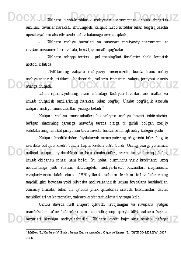 - Xalqaro   hisob-kitoblar   -   moliyaviy   instrumentlar,   ishlab   chiqarish
omillari, tovarlar harakati, shuningdek, xalqaro hisob   kitoblar bilan bog'liq barcha
operatsiyalarni aks ettiruvchi to'lov balansiga xizmat qiladi;
- Xalqaro   moliya   bozorlari   va   muayyan   moliyaviy   instrument   lar
savdosi mexanizmlari - valuta, kredit, qimmatli qog'ozlar;
- Xalqaro   soliqqa   tortish   -   pul   mablag'lari   fondlarini   shakl   lantirish
metodi sifatida;
- TMKlarning   xalqaro   moliyaviy   menejmenti,   bunda   trans   milliy
moliyalashtirish,   risklarni   boshqarish,   xalqaro   investitsi   yalash   jarayoni   asosiy
o'ringa chiqadi.
Jahon   iqtisodiyotining   tizim   sifatidagi   faoliyati   tovarlar,   xiz   matlar   va
ishlab   chiqarish   omillarining   harakati   bilan   bog'liq.   Ushbu   bog'liqlik   asosida
xalqaro moliya munosabatlari yuzaga keladi. 2
Xalqaro   moliya   munosabatlari   bu   xalqaro   moliya   bozori   ishtirokchisi
bo'lgan   shaxsning   qaroriga   muvofiq   tarzda   o'ziga   te   gishli   bo'lgan   xorijiy
valutalarning harakat jarayonini tavsiflovchi fundamental iqtisodiy kategoriyadir.
Xalqaro   kreditlashdan   foydalanish   xususiyatining   o'zgarishi   bilan   bog'liq
ravishda   xalqaro   kredit   bozori   hajmi   keskin   ortib   bordi.   Uning   oxirgi   yo'nalishi
nafaqat   xalqaro   ayirboshlash   so   hasi   (mahsulotlar,   xizmatlar   va   boshq.)   balki,
ishlab   chiqarish   sohasi   ham   bo'ldi.   Bu   holat,   birmuncha   yirik   kreditlarni   uzoq
muddatlarga   jalb   etishni,   shuningdek,   moliya-kredit   xizmatlari   majmuasini
rivojlantirishni   talab   etardi.   1970-yillarda   xalqaro   kreditni   to'lov   balansining
taqchilligini  bevosita  yoki   bilvosita  moliyalashtirish  uchun  foydalana boshladilar.
Xususiy   firmalar   bilan   bir   qatorda   yirik   qarzdorlar   sifatida   hukumatlar,   davlat
tashkilotlari va korxonalar, xalqaro kredit tashkilotlari yuzaga keldi.
Ushbu   davrda   neft   import   qiluvchi   rivojlangan   va   rivojlana   yotgan
mamlakatlar   to'lov   balanslari   jami   taqchilligining   qariyb   60%   xalqaro   kapital
bozorlari   hisobiga   moliyalashtirildi.   Xalqaro   kredit   hajmining   oshishi   nafaqat
2
  Malikov T., Xaydarov N. Budjet daromadlari  va xarajatlari. O‘quv qo‘llanma, T.: "IQTISOD-MOLIYA", 2017 ,
248 b