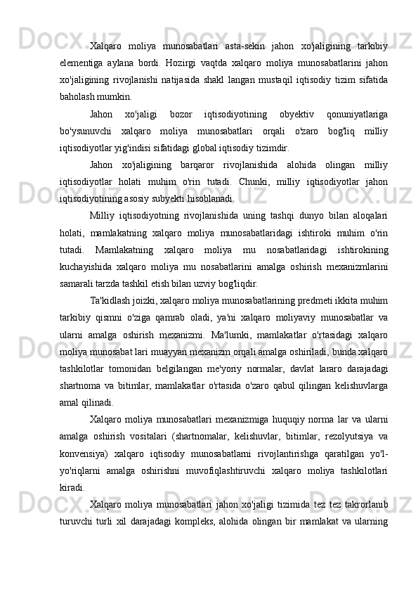 Xalqaro   moliya   munosabatlari   asta-sekin   jahon   xo'jaligining   tarkibiy
elementiga   aylana   bordi.   Hozirgi   vaqtda   xalqaro   moliya   munosabatlarini   jahon
xo'jaligining   rivojlanishi   natijasida   shakl   langan   mustaqil   iqtisodiy   tizim   sifatida
baholash mumkin.
Jahon   xo'jaligi   bozor   iqtisodiyotining   obyektiv   qonuniyatlariga
bo'ysunuvchi   xalqaro   moliya   munosabatlari   orqali   o'zaro   bog'liq   milliy
iqtisodiyotlar yig'indisi sifatidagi global iqtisodiy tizimdir.
Jahon   xo'jaligining   barqaror   rivojlanishida   alohida   olingan   milliy
iqtisodiyotlar   holati   muhim   o'rin   tutadi.   Chunki,   milliy   iqtisodiyotlar   jahon
iqtisodiyotining asosiy subyekti hisoblanadi.
Milliy   iqtisodiyotning   rivojlanishida   uning   tashqi   dunyo   bilan   aloqalari
holati,   mamlakatning   xalqaro   moliya   munosabatlaridagi   ishtiroki   muhim   o'rin
tutadi.   Mamlakatning   xalqaro   moliya   mu   nosabatlaridagi   ishtirokining
kuchayishida   xalqaro   moliya   mu   nosabatlarini   amalga   oshirish   mexanizmlarini
samarali tarzda tashkil etish bilan uzviy bog'liqdir.
Ta'kidlash joizki, xalqaro moliya munosabatlarining predmeti ikkita muhim
tarkibiy   qismni   o'ziga   qamrab   oladi,   ya'ni   xalqaro   moliyaviy   munosabatlar   va
ularni   amalga   oshirish   mexanizmi.   Ma'lumki,   mamlakatlar   o'rtasidagi   xalqaro
moliya munosabat  lari muayyan mexanizm orqali amalga oshiriladi, bunda xalqaro
tashkilotlar   tomonidan   belgilangan   me'yoriy   normalar,   davlat   lararo   darajadagi
shartnoma   va   bitimlar,   mamlakatlar   o'rtasida   o'zaro   qabul   qilingan   kelishuvlarga
amal qilinadi.
Xalqaro   moliya   munosabatlari   mexanizmiga   huquqiy   norma   lar   va   ularni
amalga   oshirish   vositalari   (shartnomalar,   kelishuvlar,   bitimlar,   rezolyutsiya   va
konvensiya)   xalqaro   iqtisodiy   munosabatlarni   rivojlantirishga   qaratilgan   yo'l-
yo'riqlarni   amalga   oshirishni   muvofiqlashtiruvchi   xalqaro   moliya   tashkilotlari
kiradi.
Xalqaro   moliya   munosabatlari   jahon   xo'jaligi   tizimida   tez   tez   takrorlanib
turuvchi   turli   xil   darajadagi   kompleks,   alohida   olingan   bir   mamlakat   va   ularning