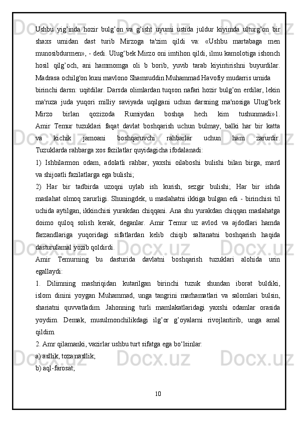Ushbu   yig’inda   hozir   bulg’on   va   g’isht   uyumi   ustida   juldur   kiyimda   ulturg’on   bir
shaxs   urnidan   dast   turib   Mirzoga   ta'zim   qildi   va:   «Ushbu   martabaga   men
munosibdurmen», - dedi. Ulug‘bek Mirzo oni imtihon qildi, ilmu kamolotiga ishonch
hosil   qilg’och,   ani   hammomga   oli   b   borib,   yuvib   tarab   kiyintirishni   buyurdilar.
Madrasa ochilg'on kuni mavlono Shamsuddin Muhammad Havofiy mudarris urnida  
birinchi   darsn:  uqitdilar. Darsda  olimlardan tuqson  nafari  hozir  bulg’on erdilar, lekin
ma'ruza   juda   yuqori   milliy   saviyada   uqilgani   uchun   darsning   ma'nosiga   Ulug’bek
Mirzo   birlan   qozizoda   Rumiydan   boshqa   hech   kim   tushunmadi»1.
Amir   Temur   tuzuklari   faqat   davlat   boshqarish   uchun   bulmay,   balki   har   bir   katta
va   kichik   jamoani   boshqaruvchi   rahbarlar   uchun   ham   zarurdir.
Tuzuklarda rahbarga xos fazilatlar quyidagicha ifodalanadi:
1)   Ishbilarmon   odam,   adolatli   rahbar,   yaxshi   oilaboshi   bulishi   bilan   birga,   mard
va shijoatli fazilatlarga ega bulishi;
2)   Har   bir   tadbirda   uzoqni   uylab   ish   kurish,   sezgir   bulishi;   Har   bir   ishda
maslahat   olmoq  zarurligi.  Shuningdek,   u  maslahatni  ikkiga  bulgan  edi  -   birinchisi   til
uchida aytilgan, ikkinchisi yurakdan chiqqani. Ana shu yurakdan chiqqan maslahatga
doimo   quloq   solish   kerak,   deganlar.   Amir   Temur   uz   avlod   va   ajdodlari   hamda
farzandlariga   yuqoridagi   sifatlardan   kelib   chiqib   saltanatni   boshqarish   haqida
dasturulamal yozib qoldirdi.
Amir   Temurning   bu   dasturida   davlatni   boshqarish   tuzuklari   alohida   urin
egallaydi:
1.   Dilimning   mashriqidan   kutarilgan   birinchi   tuzuk   shundan   iborat   buldiki,
islom   dinini   yoygan   Muhammad,   unga   tangrini   marhamatlari   va   salomlari   bulsin,
shariatni   quvvatladim.   Jahonning   turli   mamlakatlaridagi   yaxshi   odamlar   orasida
yoydim.   Demak,   musulmonchilikdagi   ilg’or   g’oyalarni   rivojlantirib,   unga   amal
qildim.
2. Amr qilamanki, vazirlar ushbu turt sifatga ega bo‘lsinlar:
a) asllik, toza nasllik;
b) aql-farosat;
10 
