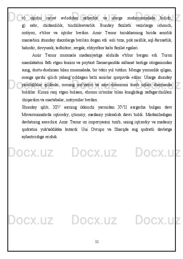 v)   sipohu   raiyat   avlodidan   xabardor   va   ularga   xushmuomalada   bulish;
g)   sabr,   chidamlilik,   tinchliksevarlik.   Bunday   fazilatli   vazirlarga   ishonch,
imtiyoz,   e'tibor   va   iqtidor   berdim.   Amir   Temur   tuzuklarining   birida   amirlik
mansabini shunday shaxslarga berilsin degan edi: asli toza, pok nasllik, aql-farosatlik,
bahodir, dovyurak, tadbirkor, sergak, ehtiyotkor kabi fazilat egalari.
      Amir   Temur   muomala   madaniyatiga   alohida   e'tibor   bergan   edi.   Turon
mamlakatini  fath etgan  kunim  va poytaxt  Samarqandda  saltanat  taxtiga  utirganimdan
sung, dustu-dushman bilan muomalada, bir tekis yul tutdim. Menga yomonlik qilgan,
menga   qarshi   qilich   yalang’ochlagan   ba'zi   amirlar   qurquvda   edilar.   Ularga   shunday
yaxshiliklar   qildimki,   mening   ino'yatim   va   xayr-ehsonimni   kurib   uzlari   sharmanda
buldilar.   Kimni   ranj   etgan   bulsam,   ehsonu   in'omlar   bilan   kunglidagi   xafagarchiilikni
chiqardim va martabalar, imtiyozlar berdim .
Shunday   qilib,   XIV   asrning   ikkinchi   yarmidan   XVII   asrgacha   bulgan   davr
Movarounnahrda   iqtisodiy,   ijtimoiy,   madaniy   yuksalish   davri   buldi.   Markazlashgan
davlatning   asoschisi   Amir   Temur   uz   imperiyasini   tuzib,   uning   iqtisodiy   va   madaniy
qudratini   yuk'saklikka   kutardi.   Uni   Ovrupo   va   Sharqda   eng   qudratli   davlatga
aylantirishga erishdi.
11