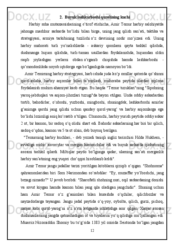 2. Buyuk lashkarboshi qurolining kuchi
           Harbiy soha mutaxassislarining e’tirof etishicha, Amir Temur harbiy salohiyatda
jahonga   mashhur   sarkarda   b о ‘lishi   bilan   birga,   uning   jang   qilish   san’ati,   taktika   va
strategiyasi,   armiya   tarkibining   tuzilishi   о ‘z   davrining   nodir   m о ‘jizasi   edi.   Uning
harbiy   mahorati   turli   y о ‘nalishlarda   -   askariy   qismlarni   qayta   tashkil   qilishda,
dushmanga   hujum   qilishda,   turli-tuman   usullardan   foydalanishda,   hujumdan   oldin
raqib   joylashgan   yerlarni   obdan   о ‘rganib   chiqishda   hamda   lashkarboshi   -
q о ‘mondonlikda noyob iqtidorga ega b о ‘lganligida namoyon b о ‘ldi.
    Amir Temirning harbiy strategiyasi, harb ishida juda k о ‘p omillar qatorida q о ‘shinni
qurol-aslaha,   harbiy   anjomlar   bilan   ta’minlash,   muhoraba   paytida   ulardan   oqilona
foydalanish muhim ahamiyat kasb etgan. Bu haqda "Temur tuzuklari"ning "Sipohning
yaroq-jabduqlari  va  anjom-jihozlari   tuzugi"da bayon  etilgan.  Unda oddiy  askarlardan
tortib,   bahodirlar,   о ‘nboshi,   yuzboshi,   mingboshi,   shuningdek,   lashkarboshi   amirlar
g‘animga   qarshi   jang   qilishi   uchun   qanday   qurol-yarog‘   va   harbiy   anjomlarga   ega
b о ‘lishi lozimligi aniq k о ‘rsatib  о ‘tilgan. Chunonchi, harbiy yurish paytida oddiy askar
2 ot, bir kamon, bir sadoq  о ‘q olishi shart edi. Bahodir askarlarning har biri bir qilich,
sadoq- о ‘qdon, kamon va 5 ta ot olsin, deb buyruq berilgan.
    "Temurning   harbiy   kuchlari,   -   deb   yozadi   taniqli   ingliz   tarixchisi   Hilda   Hukhem,   -
avvaliga mohir  suvoriylar  va mergan kamonchilar  edi  va buyuk sarkarda qudratining
asosini   tashkil   qilardi.   Miltiqlar   paydo   b о ‘lgunga   qadar,   ularning   san’ati   merganlik
harbiy san’atining eng yuqori ch о ‘qqisi hisoblanib keldi".
     Amir Temur jangu jadallar tarixi yoritilgan kitoblarni qiziqib  о ‘qigan. "Shohnoma"
qahramonlaridan   biri   Som   Narimondan   s о ‘rabdilar:   "Ey,   muzaffar   y о ‘lboshchi,   jang
bezagi nimadir?" U javob beribdi: "Sharofatli shohning nuri, oqil sarkardaning donishi
va   sovut   kiygan   hamda   kamon   bilan   jang   qila   oladigan   jangchidir".   Shuning   uchun
ham   Amir   Temur   о ‘z   g‘animlari   bilan   kurashda   о ‘qchilar,   qilichbozlar   va
nayzadorlarga   tayangan.   Jangu   jadal   paytida   о ‘q-yoy,   oybolta,   qilich,   gurzi,   pichoq,
xanjar   kabi   qurol-yarog‘ni   о ‘z   о ‘rni   kelganda   ishlatishga   amr   qilgan.   Xanjar   asosan
dushmanlarning jangda qatnashadigan ot va tuyalarini y о ‘q qilishga m о ‘ljallangan edi.
Muarrix Nizomiddin Shomiy bu t о ‘g‘rida 1383 yil oxirida Seistonda b о ‘lgan jangdan
12 