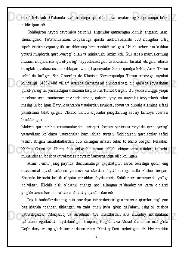 misol   keltiradi.   О ‘shanda   dushmanlarga   qarashli   ot   va  tuyalarning   k о ‘pi   xanjar   bilan
о ‘ldirilgan edi.
        Sohibqiron  hayoti  davomida  oz sonli  jangchilar   qatnashgan  kichik janglarni   ham,
shuningdek,   T о ‘xtamishxon,   Boyazidga   qarshi   muhorabalarda   200   mingdan   ortiq
sipoh ishtirok etgan yirik urushlarning ham shohidi b о ‘lgan. Urush uchun esa lashkar
yetarli miqdorda qurol-yarog‘ bilan ta’minlanishi lozim edi. Shu sabab mamlakatning
muhim   nuqtalarida   qurol-yarog‘   tayyorlanadigan   ustaxonalar   tashkil   etilgan,   ularda
minglab qurolsoz ustalar ishlagan. Uzoq Ispaniyadan Samarqandga kelib, Amir Temur
qabulida   b о ‘lgan   Rui   Gonsales   de   Klavixo   "Samarqandga   Temur   saroyiga   sayohat
kundaligi   1403-1406   yillar"   asarida   Samarqand   chekkasidagi   bir   qal’ada   joylashgan
qurol-yarog‘lar yasaladigan ustaxona haqida ma’lumot bergan. Bu yerda mingga yaqin
qurolsoz   usta   muntazam   ravishda   sovut,   qalqon,   yoy   va   nayzalar   tayyorlash   bilan
mashg‘ul b о ‘lgan. Buyuk sarkarda ustalardan ayniqsa, sovut va dubulg‘alarning sifatli
yasalishini   talab   qilgan.   Chunki   ushbu   anjomlar   jangchining   asosiy   himoya   vositasi
hisoblangan.
Muhim   qurolsozlik   ustaxonalaridan   tashqari,   harbiy   yurishlar   paytida   qurol-yarog‘
yasaydigan   k о ‘chma   ustaxonalar   ham   ishlab   turgan.   Sohibqiron   qurolsozlar   safini
taslim   etilgan   mamlakatlardan   olib   kelingan   ustalar   bilan   t о ‘ldirib   borgan.   Masalan,
Kichik   Osiyo   va   Shom   fath   etilgach,   kamon   ishlab   chiqaruvchi   ustalar,   t о ‘pchi-
muhandislar, boshqa qurolsozlar poytaxt Samarqandga olib kelingan.
      Amir   Temur   jang   paytida   dushmanlarga   qaqshatqich   zarba   berishga   qodir   eng
mukammal   qurol   turlarini   yaratish   va   ulardan   foydalanishga   katta   e’tibor   bergan.
Sharqda   birinchi   b о ‘lib   о ‘qotar   quroldan   foydalanish   Sohibqiron   armiyasida   y о ‘lga
q о ‘yilgan.   Kichik   о ‘tli   о ‘qlarni   otishga   m о ‘ljallangan   ra’dandoz   va   katta   о ‘qlarni
yog‘diruvchi kamoni ra’d ana shunday qurollardan edi.
      Tog‘li   hududlarda   jang   olib   borishga   ixtisoslashtirilgan   maxsus   qismlar   tog‘   yon
bag‘irlarida   toshdan   tiklangan   va   zabt   etish   juda   qiyin   qal’alarni   ishg‘ol   etishda
qatnashganlar.   Manjaniq   va   arrodalar,   tiri   charxlardan   ana   shunday   mustahkam
qal’alarni   egallashda   foydalanilgan.   Iroqning   Bag‘dod   va   Mosul   shaharlari   oralig‘ida
Dajla   daryosining   g‘arb   tomonida   qadimiy   Tikrit   qal’asi   joylashgan   edi.   Nizomiddin
13 
