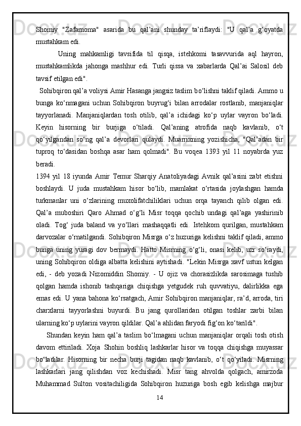 Shomiy   "Zafarnoma"   asarida   bu   qal’ani   shunday   ta’riflaydi:   "U   qal’a   g‘oyatda
mustahkam edi.
          Uning   mahkamligi   tavsifida   til   qisqa,   istehkomi   tasavvurida   aql   hayron,
mustahkamlikda   jahonga   mashhur   edi.   Turli   qissa   va   xabarlarda   Qal’ai   Salosil   deb
tavsif etilgan edi".
  Sohibqiron qal’a voliysi Amir Hasanga jangsiz taslim b о ‘lishni taklif qiladi. Ammo u
bunga   k о ‘nmagani   uchun   Sohibqiron   buyrug‘i   bilan   arrodalar   rostlanib,   manjaniqlar
tayyorlanadi.   Manjaniqlardan   tosh   otilib,   qal’a   ichidagi   k о ‘p   uylar   vayron   b о ‘ladi.
Keyin   hisorning   bir   burjiga   о ‘tiladi.   Qal’aning   atrofida   naqb   kavlanib,   о ‘t
q о ‘yilgandan   s о ‘ng   qal’a   devorlari   qulaydi.   Muarrixning   yozishicha,   "Qal’adan   bir
tuproq   t о ‘dasidan   boshqa   asar   ham   qolmadi".   Bu   voqea   1393   yil   11   noyabrda   yuz
beradi.
1394   yil   18   iyunda   Amir   Temur   Sharqiy   Anatoliyadagi   Avnik   qal’asini   zabt   etishni
boshlaydi.   U   juda     mustahkam   hisor   b о ‘lib,   mamlakat   о ‘rtasida   joylashgan   hamda
turkmanlar   uni   о ‘zlarining   muxolifatchiliklari   uchun   orqa   tayanch   qilib   olgan   edi.
Qal’a   muboshiri   Qaro   Ahmad   о ‘g‘li   Misr   toqqa   qochib   undagi   qal’aga   yashirinib
oladi.   Tog‘   juda   baland   va   y о ‘llari     mashaqqatli   edi.   Istehkom   qurilgan,   mustahkam
darvozalar   о ‘rnatilgandi. Sohibqiron Misrga   о ‘z huzuriga kelishni taklif qiladi, ammo
bunga   uning   yuragi   dov   bermaydi.   Hatto   Misrning   о ‘g‘li,   onasi   kelib,   uzr   s о ‘raydi,
uning Sohibqiron  oldiga albatta  kelishini  aytishadi.  "Lekin Misrga   xavf   ustun  kelgan
edi,   -   deb   yozadi   Nizomiddin   Shomiy.   -   U   ojiz   va   chorasizlikda   sarosimaga   tushib
qolgan   hamda   ishonib   tashqariga   chiqishga   yetgudek   ruh   quvvatiyu,   dalirlikka   ega
emas edi. U yana bahona k о ‘rsatgach, Amir Sohibqiron manjaniqlar, ra’d, arroda, tiri
charxlarni   tayyorlashni   buyurdi.   Bu   jang   qurollaridan   otilgan   toshlar   zarbi   bilan
ularning k о ‘p uylarini vayron qildilar. Qal’a ahlidan faryodi fig‘on k о ‘tarildi".
        Shundan   keyin   ham   qal’a   taslim   b о ‘lmagani   uchun   manjaniqlar   orqali   tosh   otish
davom   ettiriladi.   Xoja     Shohin   boshliq   lashkarlar   hisor   va   toqqa   chiqishga   muyassar
b о ‘ladilar.   Hisorning   bir   necha   burji   tagidan   naqb   kavlanib,   о ‘t   q о ‘yiladi.   Misrning
lashkarlari   jang   qilishdan   voz   kechishadi.   Misr   tang   ahvolda   qolgach,   amirzoda
Muhammad   Sulton   vositachiligida   Sohibqiron   huzuriga   bosh   egib   kelishga   majbur
14 