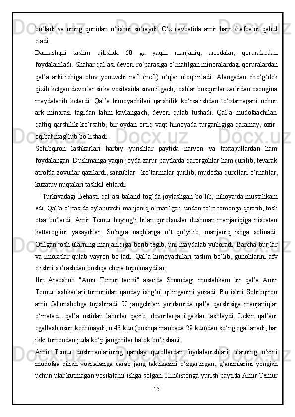 b о ‘ladi   va   uning   qonidan   о ‘tishni   s о ‘raydi.   О ‘z   navbatida   amir   ham   shafoatni   qabul
etadi.
Damashqni   taslim   qilishda   60   ga   yaqin   manjaniq,   arrodalar,   qoruralardan
foydalaniladi. Shahar qal’asi devori r о ‘parasiga  о ‘rnatilgan minoralardagi qoruralardan
qal’a   arki   ichiga   olov   yonuvchi   naft   (neft)   о ‘qlar   uloqtiriladi.   Alangadan   ch о ‘g‘dek
qizib ketgan devorlar sirka vositasida sovutilgach, toshlar bosqonlar zarbidan osongina
maydalanib   ketardi.   Qal’a   himoyachilari   qarshilik   k о ‘rsatishdan   t о ‘xtamagani   uchun
ark   minorasi   tagidan   lahm   kavlangach,   devori   qulab   tushadi.   Qal’a   mudofaachilari
qattiq   qarshilik   k о ‘rsatib,   bir   oydan   ortiq   vaqt   himoyada   turganligiga   qaramay,   oxir-
oqibat mag‘lub b о ‘lishadi.
Sohibqiron   lashkarlari   harbiy   yurishlar   paytida   narvon   va   taxtapullardan   ham
foydalangan. Dushmanga yaqin joyda zarur paytlarda qarorgohlar ham qurilib, tevarak
atrofda zovurlar qazilardi, sarkublar - k о ‘tarmalar qurilib, mudofaa qurollari  о ‘rnatilar,
kuzatuv nuqtalari tashkil etilardi.
     Turkiyadagi Behasti  qal’asi baland tog‘da joylashgan b о ‘lib, nihoyatda mustahkam
edi. Qal’a  о ‘rtasida aylanuvchi manjaniq  о ‘rnatilgan, undan t о ‘rt tomonga qaratib, tosh
otsa   b о ‘lardi.   Amir   Temur   buyrug‘i   bilan   qurolsozlar   dushman   manjaniqiga   nisbatan
kattarog‘ini   yasaydilar.   S о ‘ngra   naqblarga   о ‘t   q о ‘yilib,   manjaniq   ishga   solinadi.
Otilgan tosh ularning manjaniqiga borib tegib, uni maydalab yuboradi. Barcha burjlar
va imoratlar  qulab vayron b о ‘ladi. Qal’a himoyachilari  taslim  b о ‘lib, gunohlarini  afv
etishni s о ‘rashdan boshqa chora topolmaydilar.
Ibn   Arabshoh   "Amir   Temur   tarixi"   asarida   Shomdagi   mustahkam   bir   qal’a   Amir
Temur   lashkarlari   tomonidan   qanday   ishg‘ol   qilinganini   yozadi.   Bu   ishni   Sohibqiron
amir   Jahonshohga   topshiradi.   U   jangchilari   yordamida   qal’a   qarshisiga   manjaniqlar
о ‘rnatadi,   qal’a   ostidan   lahmlar   qazib,   devorlarga   ilgaklar   tashlaydi.   Lekin   qal’ani
egallash oson kechmaydi, u 43 kun (boshqa manbada 29 kun)dan s о ‘ng egallanadi, har
ikki tomondan juda k о ‘p jangchilar halok b о ‘lishadi.
Amir   Temur   dushmanlarining   qanday   qurollardan   foydalanishlari,   ularning   о ‘zini
mudofaa   qilish   vositalariga   qarab   jang   taktikasini   о ‘zgartirgan,   g‘animlarini   yengish
uchun ular kutmagan vositalarni ishga solgan. Hindistonga yurish paytida Amir Temur
15 