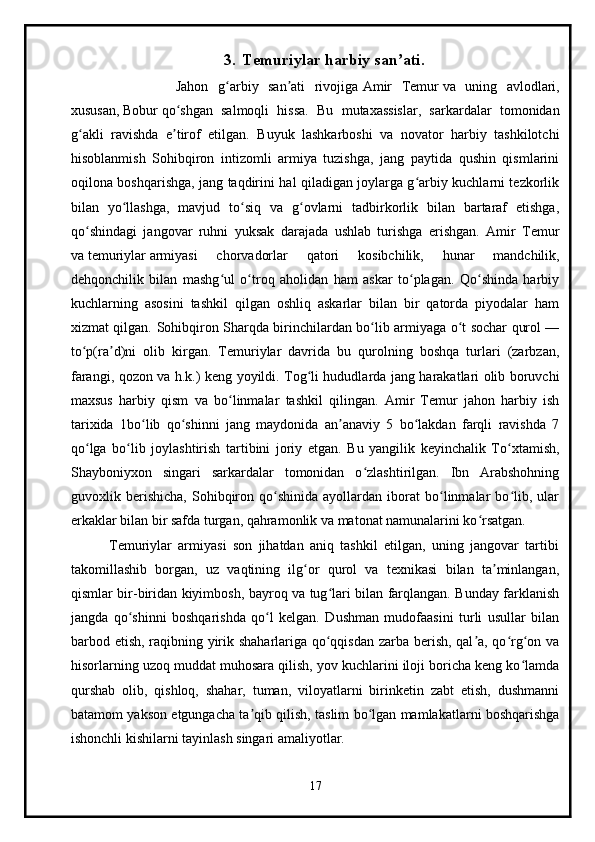3. Temuriylar harbiy san atiʼ .
                      Jahon   g arbiy   san ati   rivojiga	
ʻ ʼ   Amir   Temur   va   uning   avlodlari,
xususan,   Bobur   qo shgan   salmoqli   hissa.   Bu   mutaxassislar,   sarkardalar   tomonidan	
ʻ
g akli   ravishda   e tirof   etilgan.   Buyuk   lashkarboshi   va   novator   harbiy   tashkilotchi	
ʻ ʼ
hisoblanmish   Sohibqiron   intizomli   armiya   tuzishga,   jang   paytida   qushin   qismlarini
oqilona boshqarishga, jang taqdirini hal qiladigan joylarga g arbiy kuchlarni tezkorlik	
ʻ
bilan   yo llashga,   mavjud   to siq   va   g ovlarni   tadbirkorlik   bilan   bartaraf   etishga,	
ʻ ʻ ʻ
qo shindagi   jangovar   ruhni   yuksak   darajada   ushlab   turishga   erishgan.   Amir   Temur	
ʻ
va   temuriylar   armiyasi   chorvadorlar   qatori   kosibchilik,   hunar   mandchilik,
dehqonchilik   bilan   mashg ul   o troq   aholidan   ham   askar   to plagan.   Qo shinda   harbiy	
ʻ ʻ ʻ ʻ
kuchlarning   asosini   tashkil   qilgan   oshliq   askarlar   bilan   bir   qatorda   piyodalar   ham
xizmat qilgan.   Sohibqiron Sharqda birinchilardan bo lib armiyaga o t sochar qurol —	
ʻ ʻ
to p(ra d)ni   olib   kirgan.   Temuriylar   davrida   bu   qurolning   boshqa   turlari   (zarbzan,	
ʻ ʼ
farangi, qozon va h.k.) keng yoyildi. Tog li hududlarda jang harakatlari olib boruvchi	
ʻ
maxsus   harbiy   qism   va   bo linmalar   tashkil   qilingan.   Amir   Temur   jahon   harbiy   ish	
ʻ
tarixida   1bo lib   qo shinni   jang   maydonida   an anaviy   5   bo lakdan   farqli   ravishda   7	
ʻ ʻ ʼ ʻ
qo lga   bo lib   joylashtirish   tartibini   joriy   etgan.   Bu   yangilik   keyinchalik   To xtamish,	
ʻ ʻ ʻ
Shayboniyxon   singari   sarkardalar   tomonidan   o zlashtirilgan.   Ibn   Arabshohning	
ʻ
guvoxlik   berishicha,   Sohibqiron   qo shinida   ayollardan   iborat   bo linmalar   bo lib,   ular	
ʻ ʻ ʻ
erkaklar bilan bir safda turgan, qahramonlik va matonat namunalarini ko rsatgan.	
ʻ
            Temuriylar   armiyasi   son   jihatdan   aniq   tashkil   etilgan,   uning   jangovar   tartibi
takomillashib   borgan,   uz   vaqtining   ilg or   qurol   va   texnikasi   bilan   ta minlangan,	
ʻ ʼ
qismlar bir-biridan kiyimbosh, bayroq va tug lari bilan farqlangan. Bunday farklanish	
ʻ
jangda   qo shinni   boshqarishda   qo l   kelgan.   Dushman   mudofaasini   turli   usullar   bilan	
ʻ ʻ
barbod etish, raqibning yirik shaharlariga qo qqisdan zarba berish, qal a, qo rg on va	
ʻ ʼ ʻ ʻ
hisorlarning uzoq muddat muhosara qilish, yov kuchlarini iloji boricha keng ko lamda	
ʻ
qurshab   olib,   qishloq,   shahar,   tuman,   viloyatlarni   birinketin   zabt   etish,   dushmanni
batamom yakson etgungacha ta qib qilish, taslim bo lgan mamlakatlarni boshqarishga	
ʼ ʻ
ishonchli kishilarni tayinlash singari amaliyotlar.
17 