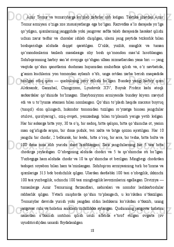         Amir   Temur   va   temuriylarga   ko plab   zafarlar   olib   kelgan.   Taktika   jihatdan   Amirʻ
Temur armiyasi o ziga xos xususiyatlarga ega bo lgan. Razvedka a lo darajada yo lga	
ʻ ʻ ʼ ʻ
qo yilgan, qismlarning janggohda yoki jangovar safda talab darajasida harakat qilishi	
ʻ
uchun   zarur   tadbir   va   choralar   ishlab   chiqilgan,   ularni   jang   paytida   tezkorlik   bilan
boshqarishga   alohida   diqqat   qaratilgan.   O nlik,   yuzlik,   minglik   va   tuman	
ʻ
qo mondonlarini   tanlash   masalasiga   oliy   bosh   qo mondon   mas ul   hisoblangan.	
ʻ ʻ ʼ
Sohibqironning harbiy san at rivojiga qo shgan ulkan xizmatlaridan yana biri — jang	
ʼ ʻ
vaqtida   qo shin   qanotlarini   dushman   hujumidan   muhofaza   qilish   va,   o z   navbatida,	
ʻ ʻ
g anim   kuchlarini   yon   tomondan   aylanib   o tib,   unga   ortdan   zarba   berish   maqsadida	
ʻ ʻ
tuzilgan   otliq   qism   —   qunbulning   joriy   etilishi   bo lgan.   Bunday   yangi   harbiy   qism	
ʻ
Aleksandr,   Gannibal,   Chingizxon,   Lyudovik   XIV,   Buyuk   Fridrix   kabi   atoqli
sarkardalar   qo shinida   bo lmagan.   Shayboniyxon   armiyasida   bunday   kiyem   mavjud	
ʻ ʻ
edi   va  u  to lyuma   atamasi  bilan  nomlangan.  Qo shin   to plash   haqida  maxsus   buyruq	
ʻ ʻ ʻ
(tunqol)   elon   qilingach,   hukmdor   tomonidan   tuzilgan   ro yxatga   binoan   jangchilar	
ʻ
otulovi,   qurolyarog i,   oziq-ovqati,   yemxashagi   bilan   to planish   yeriga   yetib   kelgan.	
ʻ ʻ
Har bir askarga bitta yoy, 30 ta o q, bir sadoq, bitta qalqon, bitta qo shimcha ot, yarim	
ʻ ʻ
man   og irligida   arqon,   bir   dona   pishik,   teri   xalta   va   bitga   qozon   ajratilgan.   Har   10	
ʻ
jangchi bir  chodir, 2 belkurak, bir  kerki, bitta o roq, bir arra, bir tesha, bitta bolta va	
ʻ
100   dona   nina   olib   yurishi   shart   hisoblangan.   Sara   jangchilarning   har   5   tasi   bitta
chodirga   joylashgan.   O nbegining   alohida   chodiri   va   5   ta   qo shimcha   oti   bo lgan.	
ʻ ʻ ʻ
Yuzbegiga ham  alohida  chodir  va 10 ta qo shimcha  ot  berilgan. Mingbegi  chodirdan	
ʻ
tashqari   soyabon   bilan   ham   ta minlangan.   Sohibqiron   armiyasining   turli   bo linma   va	
ʼ ʻ
qismlariga 313 bek boshchilik qilgan. Ulardan dastlabki  100 tasi  o nbegilik, ikkinchi	
ʻ
100 tasi yuzbegilik, uchinchi 100 tasi mingbegilik lavozimlarini egallagan. Diviziya —
tumanlarga   Amir   Temurning   farzandlari,   nabiralari   va   nomdor   lashkarboshilar
rahbarlik   qilgan.   Yetarli   miqdorda   qo shin   to plangach,   u   ko rikdan   o tkazilgan.	
ʻ ʻ ʻ ʻ
Temuriylar   davrida   yurish   yoki   jangdan   oldin   lashkarni   ko rikdan   o tkazib,   uning	
ʻ ʻ
jangovar  ruhi  va  holatini  aniklash  izchillikka  aylangan.  Qushinning  jangovar  holatini
nazardan   o tkazish   imtihon   qilish   usuli   sifatida   e tirof   etilgan   ovgarta   (ov	
ʻ ʼ
uyushtirish)dan unumli foydalanilgan.
18 
