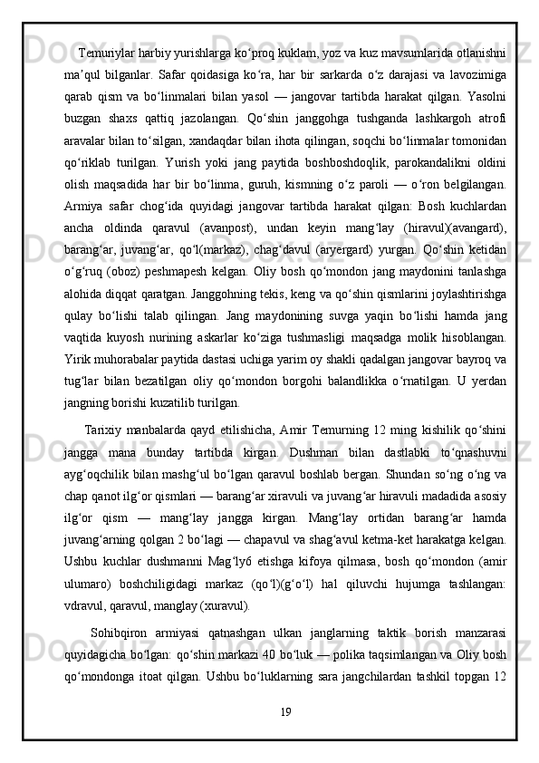      Temuriylar harbiy yurishlarga ko proq kuklam, yoz va kuz mavsumlarida otlanishniʻ
ma qul   bilganlar.   Safar   qoidasiga   ko ra,   har   bir   sarkarda   o z   darajasi   va   lavozimiga	
ʼ ʻ ʻ
qarab   qism   va   bo linmalari   bilan   yasol   —   jangovar   tartibda   harakat   qilgan.   Yasolni	
ʻ
buzgan   shaxs   qattiq   jazolangan.   Qo shin   janggohga   tushganda   lashkargoh   atrofi	
ʻ
aravalar bilan to silgan, xandaqdar bilan ihota qilingan, soqchi bo linmalar tomonidan	
ʻ ʻ
qo riklab   turilgan.   Yurish   yoki   jang   paytida   boshboshdoqlik,   parokandalikni   oldini	
ʻ
olish   maqsadida   har   bir   bo linma,   guruh,   kismning   o z   paroli   —   o ron   belgilangan.	
ʻ ʻ ʻ
Armiya   safar   chog ida   quyidagi   jangovar   tartibda   harakat   qilgan:   Bosh   kuchlardan	
ʻ
ancha   oldinda   qaravul   (avanpost),   undan   keyin   mang lay   (hiravul)(avangard),	
ʻ
barang ar,   juvang ar,   qo l(markaz),   chag davul   (aryergard)   yurgan.   Qo shin   ketidan	
ʻ ʻ ʻ ʻ ʻ
o g ruq   (oboz)   peshmapesh   kelgan.   Oliy   bosh   qo mondon   jang   maydonini   tanlashga	
ʻ ʻ ʻ
alohida diqqat qaratgan. Janggohning tekis, keng va qo shin qismlarini joylashtirishga	
ʻ
qulay   bo lishi   talab   qilingan.   Jang   maydonining   suvga   yaqin   bo lishi   hamda   jang	
ʻ ʻ
vaqtida   kuyosh   nurining   askarlar   ko ziga   tushmasligi   maqsadga   molik   hisoblangan.	
ʻ
Yirik muhorabalar paytida dastasi uchiga yarim oy shakli qadalgan jangovar bayroq va
tug lar   bilan   bezatilgan   oliy   qo mondon   borgohi   balandlikka   o rnatilgan.   U   yerdan	
ʻ ʻ ʻ
jangning borishi kuzatilib turilgan.
        Tarixiy   manbalarda   qayd   etilishicha,   Amir   Temurning   12   ming   kishilik   qo shini	
ʻ
jangga   mana   bunday   tartibda   kirgan.   Dushman   bilan   dastlabki   to qnashuvni	
ʻ
ayg oqchilik bilan mashg ul  bo lgan qaravul  boshlab  bergan.  Shundan  so ng o ng va	
ʻ ʻ ʻ ʻ ʻ
chap qanot ilg or qismlari — barang ar xiravuli va juvang ar hiravuli madadida asosiy	
ʻ ʻ ʻ
ilg or   qism   —   mang lay   jangga   kirgan.   Mang lay   ortidan   barang ar   hamda	
ʻ ʻ ʻ ʻ
juvang arning qolgan 2 bo lagi — chapavul va shag avul ketma-ket harakatga kelgan.	
ʻ ʻ ʻ
Ushbu   kuchlar   dushmanni   Mag ly6   etishga   kifoya   qilmasa,   bosh   qo mondon   (amir	
ʻ ʻ
ulumaro)   boshchiligidagi   markaz   (qo l)(g o l)   hal   qiluvchi   hujumga   tashlangan:	
ʻ ʻ ʻ
vdravul, qaravul, manglay (xuravul).
      Sohibqiron   armiyasi   qatnashgan   ulkan   janglarning   taktik   borish   manzarasi
quyidagicha bo lgan: qo shin markazi 40 bo luk — polika taqsimlangan va Oliy bosh	
ʻ ʻ ʻ
qo mondonga   itoat   qilgan.   Ushbu   bo luklarning   sara   jangchilardan   tashkil   topgan   12	
ʻ ʻ
19 
