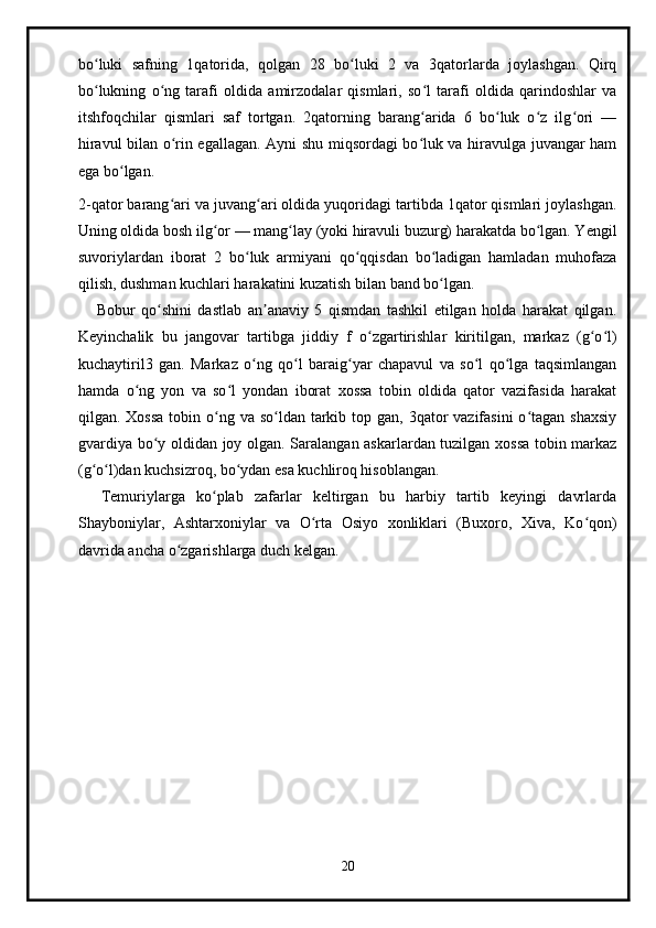 bo luki   safning   1qatorida,   qolgan   28   bo luki   2   va   3qatorlarda   joylashgan.   Qirqʻ ʻ
bo lukning   o ng   tarafi   oldida   amirzodalar   qismlari,   so l   tarafi   oldida   qarindoshlar   va
ʻ ʻ ʻ
itshfoqchilar   qismlari   saf   tortgan.   2qatorning   barang arida   6   bo luk   o z   ilg ori   —	
ʻ ʻ ʻ ʻ
hiravul bilan o rin egallagan. Ayni shu miqsordagi bo luk va hiravulga juvangar ham	
ʻ ʻ
ega bo lgan.	
ʻ
2-qator barang ari va juvang ari oldida yuqoridagi tartibda 1qator qismlari joylashgan.	
ʻ ʻ
Uning oldida bosh ilg or — mang lay (yoki hiravuli buzurg) harakatda bo lgan. Yengil	
ʻ ʻ ʻ
suvoriylardan   iborat   2   bo luk   armiyani   qo qqisdan   bo ladigan   hamladan   muhofaza	
ʻ ʻ ʻ
qilish, dushman kuchlari harakatini kuzatish bilan band bo lgan.	
ʻ
      Bobur   qo shini   dastlab   an anaviy   5   qismdan   tashkil   etilgan   holda   harakat   qilgan.	
ʻ ʼ
Keyinchalik   bu   jangovar   tartibga   jiddiy   f   o zgartirishlar   kiritilgan,   markaz   (g o l)	
ʻ ʻ ʻ
kuchaytiril3   gan.   Markaz   o ng   qo l   baraig yar   chapavul   va   so l   qo lga   taqsimlangan	
ʻ ʻ ʻ ʻ ʻ
hamda   o ng   yon   va   so l   yondan   iborat   xossa   tobin   oldida   qator   vazifasida   harakat	
ʻ ʻ
qilgan. Xossa  tobin o ng va  so ldan tarkib top gan, 3qator  vazifasini  o tagan shaxsiy	
ʻ ʻ ʻ
gvardiya bo y oldidan joy olgan. Saralangan askarlardan tuzilgan xossa tobin markaz	
ʻ
(g o l)dan kuchsizroq, bo ydan esa kuchliroq hisoblangan.	
ʻ ʻ ʻ
    Temuriylarga   ko plab   zafarlar   keltirgan   bu   harbiy   tartib   keyingi   davrlarda	
ʻ
Shayboniylar,   Ashtarxoniylar   va   O rta   Osiyo   xonliklari   (Buxoro,   Xiva,   Ko qon)	
ʻ ʻ
davrida ancha o zgarishlarga duch kelgan.	
ʻ
20 