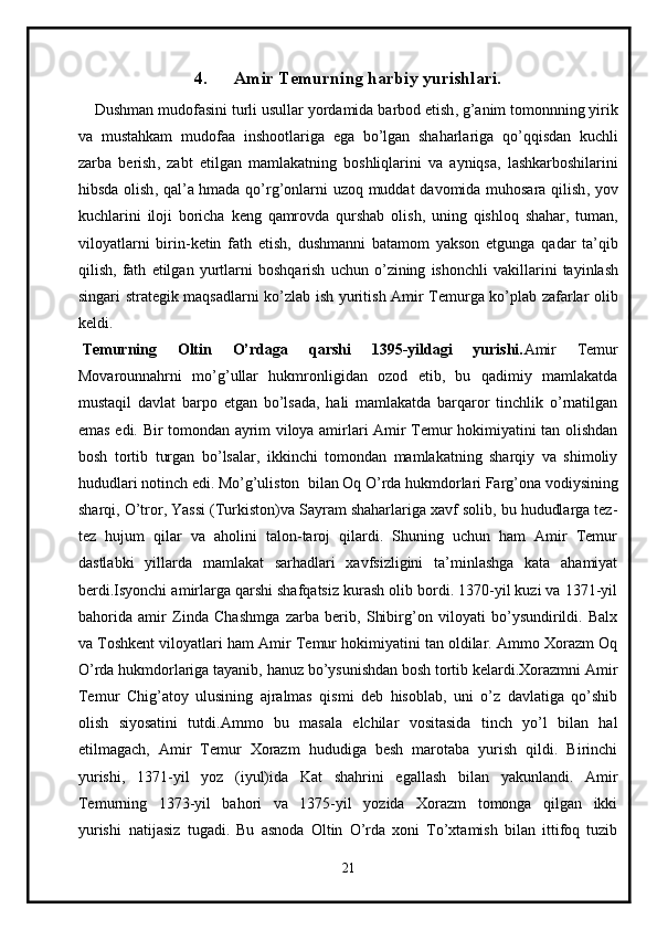 4. Amir Temurning harbiy yurishlari.
     Dushman   mudofasini   turli   usullar   yordamida   barbod   etish ,  g ’ anim   tomonnning   yirik
va   mustahkam   mudofaa   inshootlariga   ega   bo ’ lgan   shaharlariga   qo ’ qqisdan   kuchli
zarba   berish ,   zabt   etilgan   mamlakatning   boshliqlarini   va   ayniqsa ,   lashkarboshilarini
hibsda   olish ,   qal ’ a   hmada   qo ’ rg ’ onlarni   uzoq   muddat   davomida   muhosara   qilish ,   yov
kuchlarini   iloji   boricha   keng   qamrovda   qurshab   olish ,   uning   qishloq   shahar ,   tuman ,
viloyatlarni   birin - ketin   fath   etish ,   dushmanni   batamom   yakson   etgunga   qadar   ta ’ qib
qilish ,   fath   etilgan   yurtlarni   boshqarish   uchun   o ’ zining   ishonchli   vakillarini   tayinlash
singari   strategik   maqsadlarni   ko ’ zlab   ish   yuritish   Amir   Temurga   ko ’ plab   zafarlar   olib
keldi .
  Temurning   Oltin   O’rdaga   qarshi   1395-yildagi   yurishi. Amir   Temur
Movarounnahrni   mo’g’ullar   hukmronligidan   ozod   etib,   bu   qadimiy   mamlakatda
mustaqil   davlat   barpo   etgan   bo’lsada,   hali   mamlakatda   barqaror   tinchlik   o’rnatilgan
emas edi. Bir tomondan ayrim viloya amirlari Amir Temur hokimiyatini tan olishdan
bosh   tortib   turgan   bo’lsalar,   ikkinchi   tomondan   mamlakatning   sharqiy   va   shimoliy
hududlari notinch edi. Mo’g’uliston     bilan Oq O’rda hukmdorlari Farg’ona vodiysining
sharqi, O’tror, Yassi (Turkiston)va Sayram shaharlariga xavf solib, bu hududlarga tez-
tez   hujum   qilar   va   aholini   talon-taroj   qilardi.   Shuning   uchun   ham   Amir   Temur
dastlabki   yillarda   mamlakat   sarhadlari   xavfsizligini   ta’minlashga   kata   ahamiyat
berdi.Isyonchi amirlarga qarshi shafqatsiz kurash olib bordi. 1370-yil kuzi va 1371-yil
bahorida   amir   Zinda   Chashmga   zarba   berib,   Shibirg’on   viloyati   bo’ysundirildi.   Balx
va Toshkent viloyatlari ham Amir Temur hokimiyatini tan oldilar. Ammo Xorazm Oq
O’rda hukmdorlariga tayanib, hanuz bo’ysunishdan bosh tortib kelardi.Xorazmni Amir
Temur   Chig’atoy   ulusining   ajralmas   qismi   deb   hisoblab,   uni   o’z   davlatiga   qo’shib
olish   siyosatini   tutdi.Ammo   bu   masala   elchilar   vositasida   tinch   yo’l   bilan   hal
etilmagach,   Amir   Temur   Xorazm   hududiga   besh   marotaba   yurish   qildi.   Birinchi
yurishi,   1371-yil   yoz   (iyul)ida   Kat   shahrini   egallash   bilan   yakunlandi.   Amir
Temurning   1373-yil   bahori   va   1375-yil   yozida   Xorazm   tomonga   qilgan   ikki
yurishi     natijasiz   tugadi.   Bu   asnoda   Oltin   O’rda   xoni   To’xtamish   bilan   ittifoq   tuzib
21 