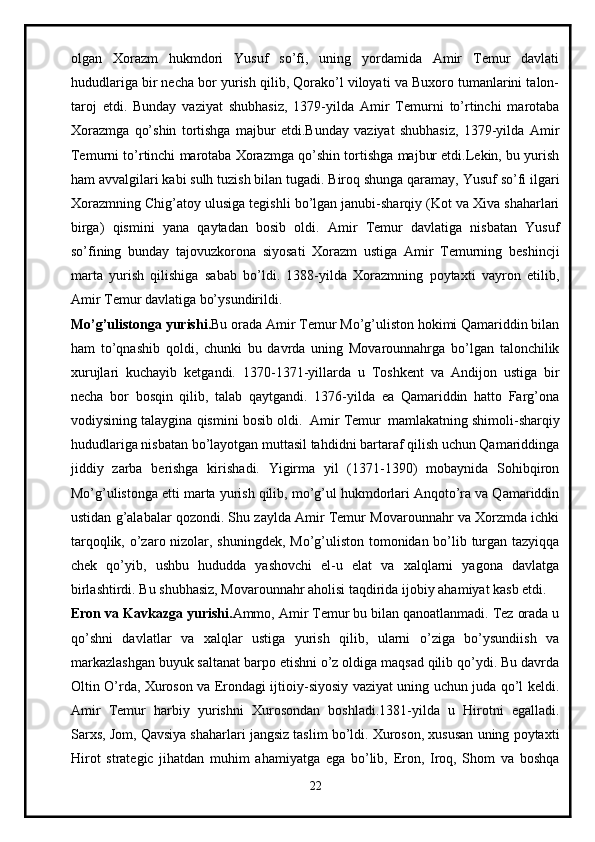 olgan   Xorazm   hukmdori   Yusuf   so’fi,   uning   yordamida   Amir   Temur   davlati
hududlariga bir necha bor yurish qilib, Qorako’l viloyati va Buxoro tumanlarini talon-
taroj   etdi.   Bunday   vaziyat   shubhasiz,   1379-yilda   Amir   Temurni   to’rtinchi   marotaba
Xorazmga   qo’shin   tortishga   majbur   etdi.Bunday   vaziyat   shubhasiz,   1379-yilda   Amir
Temurni to’rtinchi marotaba Xorazmga qo’shin tortishga majbur etdi.Lekin, bu yurish
ham avvalgilari kabi sulh tuzish bilan tugadi. Biroq shunga qaramay, Yusuf so’fi ilgari
Xorazmning Chig’atoy ulusiga tegishli bo’lgan janubi-sharqiy (Kot va Xiva shaharlari
birga)   qismini   yana   qaytadan   bosib   oldi.   Amir   Temur   davlatiga   nisbatan   Yusuf
so’fining   bunday   tajovuzkorona   siyosati   Xorazm   ustiga   Amir   Temurning   beshincji
marta   yurish   qilishiga   sabab   bo’ldi.   1388-yilda   Xorazmning   poytaxti   vayron   etilib,
Amir Temur davlatiga bo’ysundirildi.
Mo’g’ulistonga yurishi. Bu orada Amir Temur Mo’g’uliston hokimi Qamariddin bilan
ham   to’qnashib   qoldi,   chunki   bu   davrda   uning   Movarounnahrga   bo’lgan   talonchilik
xurujlari   kuchayib   ketgandi.   1370-1371-yillarda   u   Toshkent   va   Andijon   ustiga   bir
necha   bor   bosqin   qilib,   talab   qaytgandi.   1376-yilda   ea   Qamariddin   hatto   Farg’ona
vodiysining talaygina qismini bosib oldi.     Amir Temur     mamlakatning shimoli-sharqiy
hududlariga nisbatan bo’layotgan muttasil tahdidni bartaraf qilish uchun Qamariddinga
jiddiy   zarba   berishga   kirishadi.   Yigirma   yil   (1371-1390)   mobaynida   Sohibqiron
Mo’g’ulistonga etti marta yurish qilib, mo’g’ul hukmdorlari Anqoto’ra va Qamariddin
ustidan g’alabalar qozondi. Shu zaylda Amir Temur Movarounnahr va Xorzmda ichki
tarqoqlik, o’zaro nizolar, shuningdek, Mo’g’uliston tomonidan bo’lib turgan tazyiqqa
chek   qo’yib,   ushbu   hududda   yashovchi   el-u   elat   va   xalqlarni   yagona   davlatga
birlashtirdi. Bu shubhasiz, Movarounnahr aholisi taqdirida ijobiy ahamiyat kasb etdi.
Eron va Kavkazga yurishi. Ammo, Amir Temur bu bilan qanoatlanmadi. Tez orada u
qo’shni   davlatlar   va   xalqlar   ustiga   yurish   qilib,   ularni   o’ziga   bo’ysundiish   va
markazlashgan buyuk saltanat barpo etishni o’z oldiga maqsad qilib qo’ydi. Bu davrda
Oltin O’rda, Xuroson va Erondagi ijtioiy-siyosiy vaziyat uning uchun juda qo’l keldi.
Amir   Temur   harbiy   yurishni   Xurosondan   boshladi.1381-yilda   u   Hirotni   egalladi.
Sarxs, Jom, Qavsiya shaharlari jangsiz taslim bo’ldi. Xuroson, xususan uning poytaxti
Hirot   strategic   jihatdan   muhim   ahamiyatga   ega   bo’lib,   Eron,   Iroq,   Shom   va   boshqa
22 