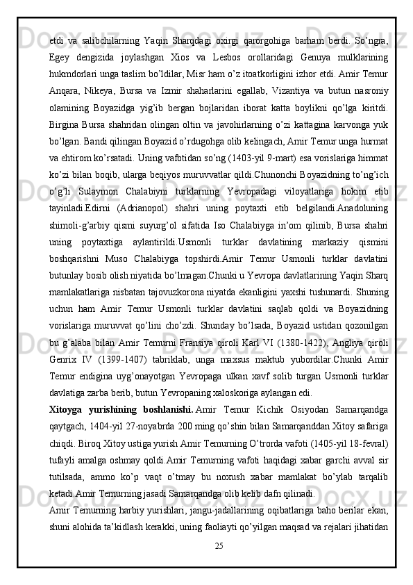 etdi   va   salibchilarning   Yaqin   Sharqdagi   oxirgi   qarorgohiga   barham   berdi.   So’ngra,
Egey   dengizida   joylashgan   Xios   va   Lesbos   orollaridagi   Genuya   mulklarining
hukmdorlari unga taslim bo’ldilar, Misr ham o’z itoatkorligini izhor etdi. Amir Temur
Anqara,   Nikeya,   Bursa   va   Izmir   shaharlarini   egallab,   Vizantiya   va   butun   nasroniy
olamining   Boyazidga   yig’ib   bergan   bojlaridan   iborat   katta   boylikni   qo’lga   kiritdi.
Birgina   Bursa   shahridan   olingan   oltin   va   javohirlarning   o’zi   kattagina   karvonga   yuk
bo’lgan. Bandi qilingan Boyazid o’rdugohga olib kelingach, Amir Temur unga hurmat
va ehtirom ko’rsatadi. Uning vafotidan so’ng (1403-yil 9-mart) esa vorislariga himmat
ko’zi bilan boqib, ularga beqiyos muruvvatlar qildi.Chunonchi Boyazidning to’ng’ich
o’g’li   Sulaymon   Chalabiyni   turklarning   Yevropadagi   viloyatlariga   hokim   etib
tayinladi.Edirni   (Adrianopol)   shahri   uning   poytaxti   etib   belgilandi.Anadoluning
shimoli-g’arbiy   qismi   suyurg’ol   sifatida   Iso   Chalabiyga   in’om   qilinib,   Bursa   shahri
uning   poytaxtiga   aylantirildi.Usmonli   turklar   davlatining   markaziy   qismini
boshqarishni   Muso   Chalabiyga   topshirdi.Amir   Temur   Usmonli   turklar   davlatini
butunlay bosib olish niyatida bo’lmagan.Chunki u Yevropa davlatlarining Yaqin Sharq
mamlakatlariga nisbatan tajovuzkorona niyatda ekanligini yaxshi  tushunardi. Shuning
uchun   ham   Amir   Temur   Usmonli   turklar   davlatini   saqlab   qoldi   va   Boyazidning
vorislariga   muruvvat   qo’lini   cho’zdi.   Shunday   bo’lsada,   Boyazid   ustidan   qozonilgan
bu   g’alaba   bilan   Amir   Temurni   Fransiya   qiroli   Karl   VI   (1380-1422),   Angliya   qiroli
Genrix   IV   (1399-1407)   tabriklab,   unga   maxsus   maktub   yubordilar.Chunki   Amir
Temur   endigina   uyg’onayotgan   Yevropaga   ulkan   xavf   solib   turgan   Usmonli   turklar
davlatiga zarba berib, butun Yevropaning xaloskoriga aylangan edi. 
Xitoyga   yurishining   boshlanishi.   Amir   Temur   Kichik   Osiyodan   Samarqandga
qaytgach, 1404-yil 27-noyabrda 200 ming qo’shin bilan Samarqanddan Xitoy safariga
chiqdi. Biroq Xitoy ustiga yurish Amir Temurning O’trorda vafoti (1405-yil 18-fevral)
tufayli   amalga   oshmay   qoldi.Amir   Temurning   vafoti   haqidagi   xabar   garchi   avval   sir
tutilsada,   ammo   ko’p   vaqt   o’tmay   bu   noxush   xabar   mamlakat   bo’ylab   tarqalib
ketadi.Amir Temurning jasadi Samarqandga olib kelib dafn qilinadi.
Amir Temurning harbiy yurishlari, jangu-jadallarining oqibatlariga baho berilar ekan,
shuni alohida ta’kidlash kerakki, uning faoliayti qo’yilgan maqsad va rejalari jihatidan
25 