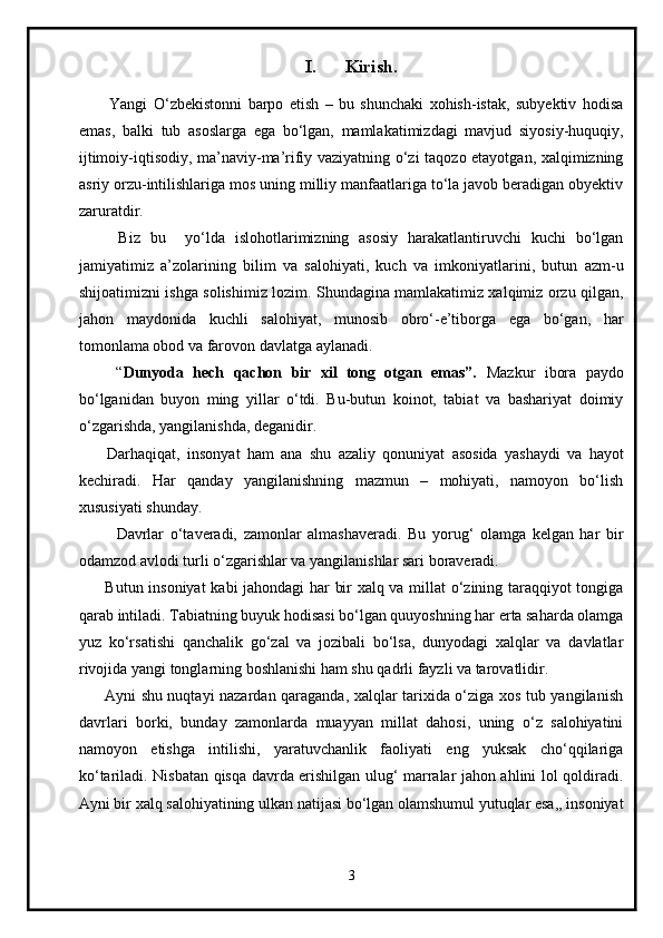 I. Kirish.
 
          Yangi   O‘zbekistonni   barpo   etish   –   bu   shunchaki   xohish-istak,   subyektiv   hodisa
emas,   balki   tub   asoslarga   ega   bo‘lgan,   mamlakatimizdagi   mavjud   siyosiy-huquqiy,
ijtimoiy-iqtisodiy, ma’naviy-ma’rifiy vaziyatning o‘zi taqozo etayotgan, xalqimizning
asriy orzu-intilishlariga mos uning milliy manfaatlariga to‘la javob beradigan obyektiv
zaruratdir.
        Biz   bu     yo‘lda   islohotlarimizning   asosiy   harakatlantiruvchi   kuchi   bo‘lgan
jamiyatimiz   a’zolarining   bilim   va   salohiyati,   kuch   va   imkoniyatlarini,   butun   azm-u
shijoatimizni ishga solishimiz lozim. Shundagina mamlakatimiz xalqimiz orzu qilgan,
jahon   maydonida   kuchli   salohiyat,   munosib   obro‘-e’tiborga   ega   bo‘gan,   har
tomonlama obod va farovon davlatga aylanadi.
        “ Dunyoda   hech   qachon   bir   xil   tong   otgan   emas”.   Mazkur   ibora   paydo
bo‘lganidan   buyon   ming   yillar   o‘tdi.   Bu-butun   koinot,   tabiat   va   bashariyat   doimiy
o‘zgarishda, yangilanishda, deganidir.
        Darhaqiqat,   insonyat   ham   ana   shu   azaliy   qonuniyat   asosida   yashaydi   va   hayot
kechiradi.   Har   qanday   yangilanishning   mazmun   –   mohiyati,   namoyon   bo‘lish
xususiyati shunday.
            Davrlar   o‘taveradi,   zamonlar   almashaveradi.   Bu   yorug‘   olamga   kelgan   har   bir
odamzod avlodi turli o‘zgarishlar va yangilanishlar sari boraveradi.
         Butun insoniyat  kabi jahondagi har bir xalq va millat o‘zining taraqqiyot tongiga
qarab intiladi. Tabiatning buyuk hodisasi bo‘lgan quuyoshning har erta saharda olamga
yuz   ko‘rsatishi   qanchalik   go‘zal   va   jozibali   bo‘lsa,   dunyodagi   xalqlar   va   davlatlar
rivojida yangi tonglarning boshlanishi ham shu qadrli fayzli va tarovatlidir.
         Ayni shu nuqtayi nazardan qaraganda, xalqlar tarixida o‘ziga xos tub yangilanish
davrlari   borki,   bunday   zamonlarda   muayyan   millat   dahosi,   uning   o‘z   salohiyatini
namoyon   etishga   intilishi,   yaratuvchanlik   faoliyati   eng   yuksak   cho‘qqilariga
ko‘tariladi. Nisbatan qisqa davrda erishilgan ulug‘ marralar jahon ahlini lol qoldiradi.
Ayni bir xalq salohiyatining ulkan natijasi bo‘lgan olamshumul yutuqlar esa,, insoniyat
3