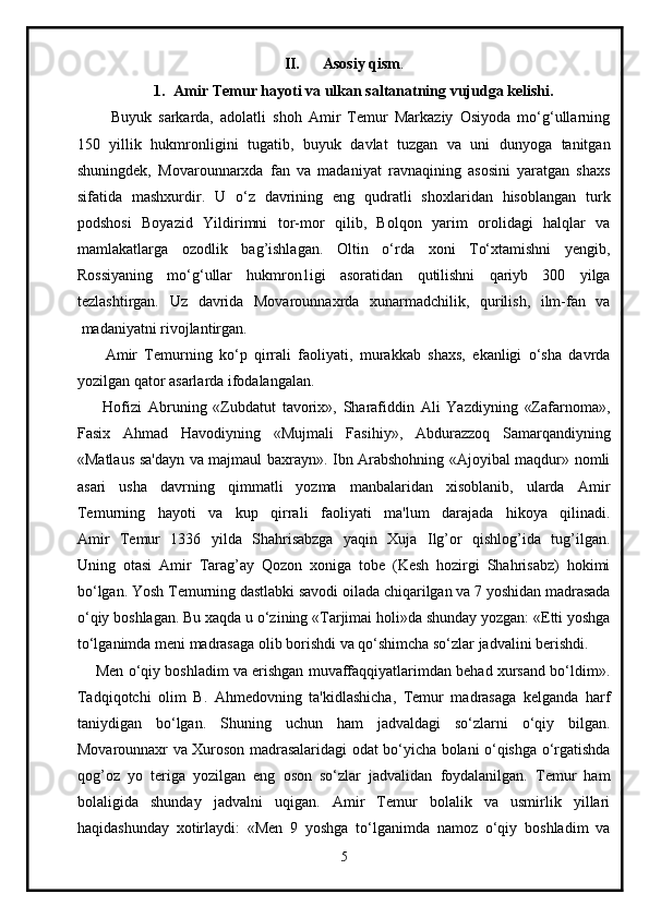 II. Asosiy qism .
1. Amir Temur hayoti va ulkan saltanatning vujudga kelishi.
          Buyuk   sarkarda,   adolatli   shoh   Amir   Temur   Markaziy   Osiyoda   mo‘g‘ullarning
150   yillik   hukmronligini   tugatib,   buyuk   davlat   tuzgan   va   uni   dunyoga   tanitgan
shuningdek,   Movarounnarxda   fan   va   madaniyat   ravnaqining   asosini   yaratgan   shaxs
sifatida   mashxurdir.   U   o‘z   davrining   eng   qudratli   shoxlaridan   hisoblangan   turk
podshosi   Boyazid   Yildirimni   tor-mor   qilib,   Bolqon   yarim   orolidagi   halqlar   va
mamlakatlarga   ozodlik   bag’ishlagan.   Oltin   o‘rda   xoni   To‘xtamishni   yengib,
Rossiyaning   mo‘g‘ullar   hukmron1igi   asoratidan   qutilishni   qariyb   300   yilga
tezlashtirgan.   Uz   davrida   Movarounnaxrda   xunarmadchilik,   qurilish,   ilm-fan   va
 madaniyatni rivojlantirgan.
        Amir   Temurning   ko‘p   qirrali   faoliyati,   murakkab   shaxs,   ekanligi   o‘sha   davrda
yozilgan qator asarlarda ifodalangalan.
        Hofizi   Abruning   «Zubdatut   tavorix»,   Sharafiddin   Ali   Yazdiyning   «Zafarnoma»,
Fasix   Ahmad   Havodiyning   «Mujmali   Fasihiy»,   Abdurazzoq   Samarqandiyning
«Matlaus sa'dayn va majmaul baxrayn». Ibn Arabshohning «Ajoyibal maqdur» nomli
asari   usha   davrning   qimmatli   yozma   manbalaridan   xisoblanib,   ularda   Amir
Temurning   hayoti   va   kup   qirrali   faoliyati   ma'lum   darajada   hikoya   qilinadi.
Amir   Temur   1336   yilda   Shahrisabzga   yaqin   Xuja   Ilg’or   qishlog’ida   tug’ilgan.
Uning   otasi   Amir   Tarag’ay   Qozon   xoniga   tobe   (Kesh   hozirgi   Shahrisabz)   hokimi
bo‘lgan. Yosh Temurning dastlabki savodi oilada chiqarilgan va 7 yoshidan madrasada
o‘qiy boshlagan. Bu xaqda u o‘zining «Tarjimai holi»da shunday yozgan: «Etti yoshga
to‘lganimda meni madrasaga olib borishdi va qo‘shimcha so‘zlar jadvalini berishdi.
     Men o‘qiy boshladim va erishgan muvaffaqqiyatlarimdan behad xursand bo‘ldim».
Tadqiqotchi   olim   B.   Ahmedovning   ta'kidlashicha,   Temur   madrasaga   kelganda   harf
taniydigan   bo‘lgan.   Shuning   uchun   ham   jadvaldagi   so‘zlarni   o‘qiy   bilgan.
Movarounnaxr va Xuroson madrasalaridagi odat bo‘yicha bolani o‘qishga o‘rgatishda
qog’oz   yo   teriga   yozilgan   eng   oson   so‘zlar   jadvalidan   foydalanilgan.   Temur   ham
bolaligida   shunday   jadvalni   uqigan.   Amir   Temur   bolalik   va   usmirlik   yillari
haqidashunday   xotirlaydi:   «Men   9   yoshga   to‘lganimda   namoz   o‘qiy   boshladim   va
5 