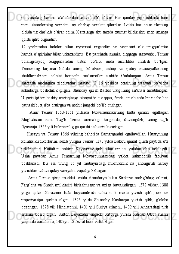 madrasadagi   barcha   talabalardan   ustun   bo‘lib   oldim.   Har   qanday   yig’ilishlarda   ham
men   ulamolarning   yonidan   joy   olishga   xarakat   qilardim.   Lekin   har   doim   ularning
oldida   tiz   cho‘kib   o‘tirar   edim.   Kattalarga   shu   tarzda   xurmat   bildirishni   men   uzimga
qoida qilib olgandim.  
12   yoshimdan   bolalar   bilan   uynashni   urgandim   va   vaqtimni   o‘z   tengqurlarim
hamda o‘spirinlar bilan utkazardim». Bu parchada shunisi diqqatga sazovorki, Temur
bolaligidayoq   tengqurlaridan   ustun   bo‘lib,   unda   amirlikka   intilish   bo‘lgan.
Temurning   tarjimai   holida   uning   fe'l-atvori,   axloqi   va   ijobiy   xususiyatlarining
shakllanishidan   dalolat   beruvchi   ma'lumotlar   alohida   ifodalangan.   Amir   Temur
shaxsida   anchagina   ziddiyatlar   mavjud.   U   16   yoshida   otasining   vasiyati   bo‘yicha
askarlarga   boshchilik   qilgan.   Shunday   qilish   Barlos   urug’ining   an'anasi   hisoblangan.
U yoshligidan harbiy mashqlarga nihoyatda qiziqqan, feodal urushlarda bir necha bor
qatnashib, tajriba orttirgan va mohir jangchi bo‘lib etishgan.
      Amir   Temur   1360-1361   yillarda   Movaraunnaxrning   katta   qismni   egallagan
Mug’uliston   xoni   Tug’li   Temur   xizmatiga   kirganida,   shuningdek,   uning   ug’li
Ilyosxuja 1365 yili hukmronligiga qarshi uzluksiz kurashgan.
      Husayn   va   Temur   1366   yilning   bahorida   Samarqandni   egallaydilar.   Husaynning
xoinlik kirdikorlarini. sezib yurgan Temur 1370 yilda Balxni qamal qilish paytida o‘z
itdifoiqchisi   Huttalion   hokimi   Kayxusrav   quli   bilan   uni   uz   yulidan   olib   tashlaydi.
Usha   paytdan   Amir   Temurning   Movorounnaxrdagi   yakka   hukmdorlik   faoliyati
boshlanadi.   Bu   esa   uning   35   yil   mobaynidagi   hukmronlik   na   jahongirlik   harbiy
yurishlari uchun qulay vaziyatni vujudga keltirgan.
        Amir   Temur   qisqa   muddat   ichida   Amudaryo   bilan   Sirdaryo   oralig’idagi   erlarni,
Farg’ona va Shosh mulklarini birlashtirgan va uziga buysundirgan. 1372 yildan 1388
yilga   qadar   Xorazmni   tu'la   buysundirish   uchu   n   5   marta   yurish   qilib,   uni   uz
imperiyasiga   qushib   olgan.   1395   yilda   Shimoliy   Kavkazga   yurish   qilib,   g’alaba
qozongan. 1398 yili Hindistonni, 1401 yili Suriya erlarini, 1402 yili  Anqaradagi  turk
erlarini   bosib   olgan.   Sulton   Boyazidni   engach,   Xitoyga   yurish   oldidan   Utror   shahri
yaqinida xastalanib, 1405yil 18 fevral kuni vafot etgan.
6 