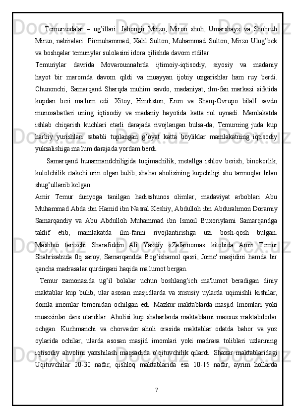       Temurzodalar   –   ug’illari:   Jahongir   Mirzo,   Miron   shoh,   Umarshayx   va   Shohruh
Mirzo,   nabiralari:   Pirmuhammad,   Xalil   Sulton,   Muhammad   Sulton,   Mirzo   Ulug’bek
va boshqalar temuriylar sulolasini idora qilishda davom etdilar.
Temuriylar   davrida   Movarounnahrda   ijtimoiy-iqtisodiy,   siyosiy   va   madaniy
hayot   bir   maromda   davom   qildi   va   muayyan   ijobiy   uzgarishlar   ham   ruy   berdi.
Chunonchi,   Samarqand   Sharqda   muhim   savdo,   madaniyat,   ilm-fan   markazi   sifatida
kupdan   beri   ma'lum   edi.   Xitoy,   Hindiston,   Eron   va   Sharq-Ovrupo   bilalI   savdo
munosabatlari   uning   iqtisodiy   va   madaniy   hayotida   katta   rol   uynadi.   Mamlakatda
ishlab   chiqarish   kuchlari   etarli   darajada   rivojlangan   bulsa-da,   Temurning   juda   kup
harbiy   yurishlari   sababli   tuplangan   g’oyat   katta   boyliklar   mamlakatning   iqtisodiy
yuksalishiga ma'lum darajada yordam berdi.
        Samarqand   hunarmandchiligida   tuqimachilik,   metallga   ishlov   berish,   binokorlik,
kulolchilik etakchi urin olgan bulib, shahar aholisining kupchiligi shu tarmoqlar bilan
shug’ullanib kelgan.  
Amir   Temur   dunyoga   tanilgan   hadisshunos   olimlar,   madaviyat   arboblari   Abu
Muhammad Abda ibn Hamid ibn Nasral Keshiy, Abdulloh ibn Abdurahmon Doramiy
Samarqandiy   va   Abu   Abdulloh   Muhammad   ibn   Ismoil   Buxoriylarni   Samarqandga
taklif   etib,   mamlakatda   ilm-fanni   rivojlantirishga   uzi   bosh-qosh   bulgan.
Mashhur   tarixchi   Sharafiddin   Ali   Yazdiy   «Zafarnoma»   kitobida   Amir   Temur
Shahrisabzda   0q   saroy,   Samarqandda   Bog’ishamol   qasri,   Jome'   masjidini   hamda   bir
qancha madrasalar qurdirgani haqida ma'lumot bergan.
  Temur   zamonasida   ug’il   bolalar   uchun   boshlang’ich   ma'lumot   beradigan   diniy
maktablar   kup   bulib,   ular   asosan   masjidlarda   va   xususiy   uylarda   uqimishli   kishilar,
domla   imomlar   tomonidan   ochilgan   edi.   Mazkur   maktablarda   masjid   Imomlari   yoki
muazzinlar   dars   utardilar.   Aholisi   kup   shaharlarda   maktablarni   maxsus   maktabdorlar
ochgan.   Kuchmanchi   va   chorvador   aholi   orasida   maktablar   odatda   bahor   va   yoz
oylarida   ochilar,   ularda   asosan   masjid   imomlari   yoki   madrasa   toliblari   uzlarining
iqtisodiy   ahvolini   yaxshilash   maqsadida   o‘qituvchilik   qilardi.   Shaxar   maktablaridagi
Uqituvchilar   20-30   nafar,   qishloq   maktablarida   esa   10-15   nafar,   ayrim   hollarda
7 