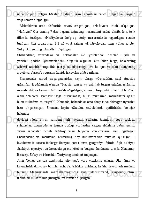 undan   kuproq   bulgan.   Maktab   o‘qituvchilarining   yoshlari   har-xil   bulgan   va   ularga   5
vaqt namoz o‘rgatilgan.
  Maktablarda   arab   alifbosida   savod   chiqarilgan,   «Haftiyak»   kitobi   o‘qitilgan.
“Haftiyak”  Qur’onning  7  dan  1  qismi   hajmidagi   materiallari   tanlab  olinib,  fors,  tojik
tillarida   tuzilgan.   «Haftiyak»da   ko‘proq   diniy   marosimlarda   ugiladigan   suralar
berilgan.   Uni   urganishga   2-3   yil   vaqt   ketgan.   «Haftiyak»dan   sung   «Chor   kitob»,
Sufiy Olloyorning hikmatlari o‘qitilgan.
Shahzodalar,   xonzodalar   va   bekzodalar   4-5   yoshlaridan   boshlab   uqish   va
yozishni   podsho   Qissaxonlaridan   o‘rganib   olganlar.   Shu   bilan   birga,   bolalarning
zehnini   ustirish   maqsadida   ularga   uzlari   eshitgan   va   ko‘rgan   narsalar,   dunyoning
ajoyib va g‘aroyib voqealari haqida hikoyalar qilib berilgan.
  Shahzodalar   savod   chiqarganlaridan   keyin   ularga   «Go‘zallikni   naql   etuvchi»
qalamdan   foydalanish   o‘rniga   “Naqshli   xanjar   va   yaltillab   turgan   qilichni   ishlatish,
nayzabozlik   va   kamon   otish   san'ati   o‘rgatilgan,   chunki   chaqqonlik   bilan   bel   bog‘lab,
olam   ochuvchi   shamshir   ishga   tushirilmasa,   bilish   mumkinki,   mamlakatni   qalam
bilan muhofaza etilmaydi?”. Xonzoda, bekzodalar otda chopish va chiavgon uynashni
ham   o‘rganishgan.   Shundan   keyin   «Sulukul   muluk»larda   aytilishicha   bo‘lajak
hukmdor
davlatni   idora   qilish,   san'atini   turli   lavozim   egalarini   tayinlash,   soliq   tuplash,
ruhoniylar,   mansabdorlar   hamda   boshqa   yurtlardan   kelgan   elchilarni   qabul   qulish,
xayru   sadaqalar   berish   tartib-qoidalari   buyicha   kunikmalarni   xam   egallagan.
Shahzodalar   va   malikalar   Temurning   boy   kutubxonasida   mutolaa   qilishgan,   u
kutubxonada barcha fanlarga: ilohiyot, hadis, tarix, geografiya, falsafa, fiqh, tibbiyot,
falakiyot,   riyoziyot   va   hokazolarga   oid   kitoblar   bulgan.   Jumladan,   u   erda   Xorazmiy,
Beruniy, Sa'diy va Nasriddin Tusiyning kitoblari saqlangan.  
Amir   Temur   davrida   madrasalar   oliy   uqub   yurti   vazifasini   utagan.   Ular   diniy   va
keyinchalik dunyoviy bilimlar uchog’i, tafakkur gulshani, kadrlar tayyorlash maskani
bulgan.   Madrasalarda   mamlakatning   eng   atoqli   donishmand,   shayxlari,   olimu
ulamolari mudarrislik qilishgan, ma'ruzalar o‘qishgan.
8 
