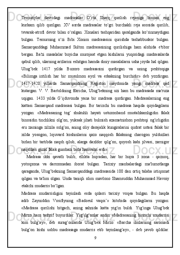 Temuriylar   davridagi   madrasalar   O‘rta   Sharq   qurilish   rejasiga   binoan   eng
kurkam   qilib   qurilgan.   XV   asrda   madrasalar   to‘gri   burchakli   reja   asosida   qurilib,
tevarak-atrofi   devor   bilan   o‘ralgan.   Xonalari   tashqaridan   qaralganda   ko‘rinmaydigan
bulgan.   Temurning   o‘zi   Bibi   Xonim   madrasasini   qurishda   tashabbuskor   bulgan.
Samarqanddagi   Muhammad   Sulton   madrasasining   qurilishiga   ham   alohida   e'tibor
bergan.   Ba'zi   masalalar   buyicha   murojaat   etgan   kishilarni   yuqoridagi   madrasalarda
qabul qilib, ularning arzlarini eshitgan hamda diniy masalalarni usha joyda hal qilgan.
Ulug’bek   1417   yilda   Buxoro   madrasasini   qurdirgan   va   uning   peshtoqiga
«Bilimga   intilish   har   bir   musulmon   ayol   va   erkakning   burchidir»   deb   yozdirgan.
1417-1420   yillarda   Samarqandning   Registon   maydonida   yangi   madrasa   qad
kutargan.   V.   V.   Bartoldning   fikricha,   Ulug’bekning   uzi   ham   bu   madrasada   ma'ruza
uqigan.   1433   yilda   G’ijduvonda   yana   bir   madrasa   qurdirgan.   Madrasalarning   eng
kattasi   Samarqand   madrasasi   bulgan.   Bir   tarixchi   bu   madrasa   haqida   quyidagilarni
yozgan:   «Madrasaning   tog’   shukuhli   hayati   ustuxonband   mustahkamligidin   falak
binosidin   tinchlikni   olg’on,   yuksak   jihati   bulmish   azamatnishon   peshtoqi   og’irligidin
eru   zaminga   zilzila   solg’on,   aning   oliy   darajalik   kungiralarini   qudrat   ustasi   falak   bir
xilda   yosogon,   lojuvard   koshinlarini   qazo   naqqosh   falakning   charogon   yulduzlari
birlan   bir   tartibda   naqsh   qilub,   alarga   daxldor   qilg’on,   quyosh   kabi   jilvasi,   zarnigor
naqshlari guzal falak gumbazi birla hamvazn erdi».
    Madrasa   ikki   qavatli   bulib,   ellikta   hujradan,   har   bir   hujra   3   xona   -   qaznoq,
yotoqxona   va   darsxonadan   iborat   bulgan.   Tarixiy   manbalardagi   ma'lumotlarga
qaraganda,   Ulug’bekning   Samarqanddagi   madrasasida   100   dan   ortiq   talaba   istiqomat
qilgan   va   ta'lim   olgan.   Unda   taniqli   olim   mavlono   Shamsuddin   Muhammad   Havoiy
etakchi mudarris bo‘lgan.
Madrasa   mudarrisligini   tayinlash   esda   qolarri   tarixiy   voqea   bulgan.   Bu   haqda
adib   Zayniddin   Vosifiyning   «Badoeul   vaqoi’»   kitobida   quyidagilarni   yozgan:
«Madrasa   qurilishi   bitgach,   aning   sahnida   katta   yig’in   buldi.   Yig’inga   Ulug’bek
Mirzo   ham   tashrif   buyurdilar.   Yig’ilg’onlar   andin   «Madrasaning   birinchi   mudarrisi
kim   bulg’ay»,   deb   surag’onlarida   Ulug’bek   Mirzo:   «Barcha   ilmlarning   saromadi
bulg’on   kishi   ushbu   madrasaga   mudarris   etib   tayinlang’ay»,   -   deb   javob   qildilar.
9