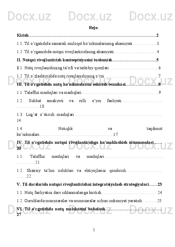 Reja:
Kirish……………………………………………………………………………2
1.1. Til o’rgatishda samarali muloqot ko’nikmalarining ahamiyati……………..3
1.2. Til o’rganishda nutqni rivojlantirishning ahamiyati………………...………4
II. Nutqni rivojlantirish kontseptsiyasini tushunish…………………………5
1 .1. Nutq rivojlanishining ta’rifi va tarkibiy qismlari…………………………….6
1.2. Til o’zlashtirishda nutq rivojlanishining o’rni……………………………….7
III. Til o’rgatishda nutq ko’nikmalarini oshirish texnikasi………………..…8
1.1. Talaffuz mashqlari va mashqlari………………………………………..……9
1.2.   Suhbat   amaliyoti   va   rolli   o’yin   faoliyati……………………….
…………….10
1.3.   Lug’at   o’stirish   mashqlari……………………………………………………
14
1.4.   Notiqlik   va   taqdimot
ko’nikmalari…………………………………………...17
IV.   Til   o’rgatishda   nutqni   rivojlantirishga   ko’maklashish   muammolari……
20
1.1.   Talaffuz   mashqlari   va   mashqlari………………………………….
………….21
1.2.   Shaxsiy   ta’lim   uslublari   va   ehtiyojlarini   qondirish…………………….
…….22
V. Til darslarida nutqni rivojlantirishni integratsiyalash strategiyalari……23
1.1. Nutq faoliyatini dars ishlanmalariga kiritish………………………..……….24
1.2. Guruhlarda munozaralar va munozaralar uchun imkoniyat yaratish………..25
VI.   Til   o’rgatishda   nutq   malakasini   baholash…………………………………
27
1